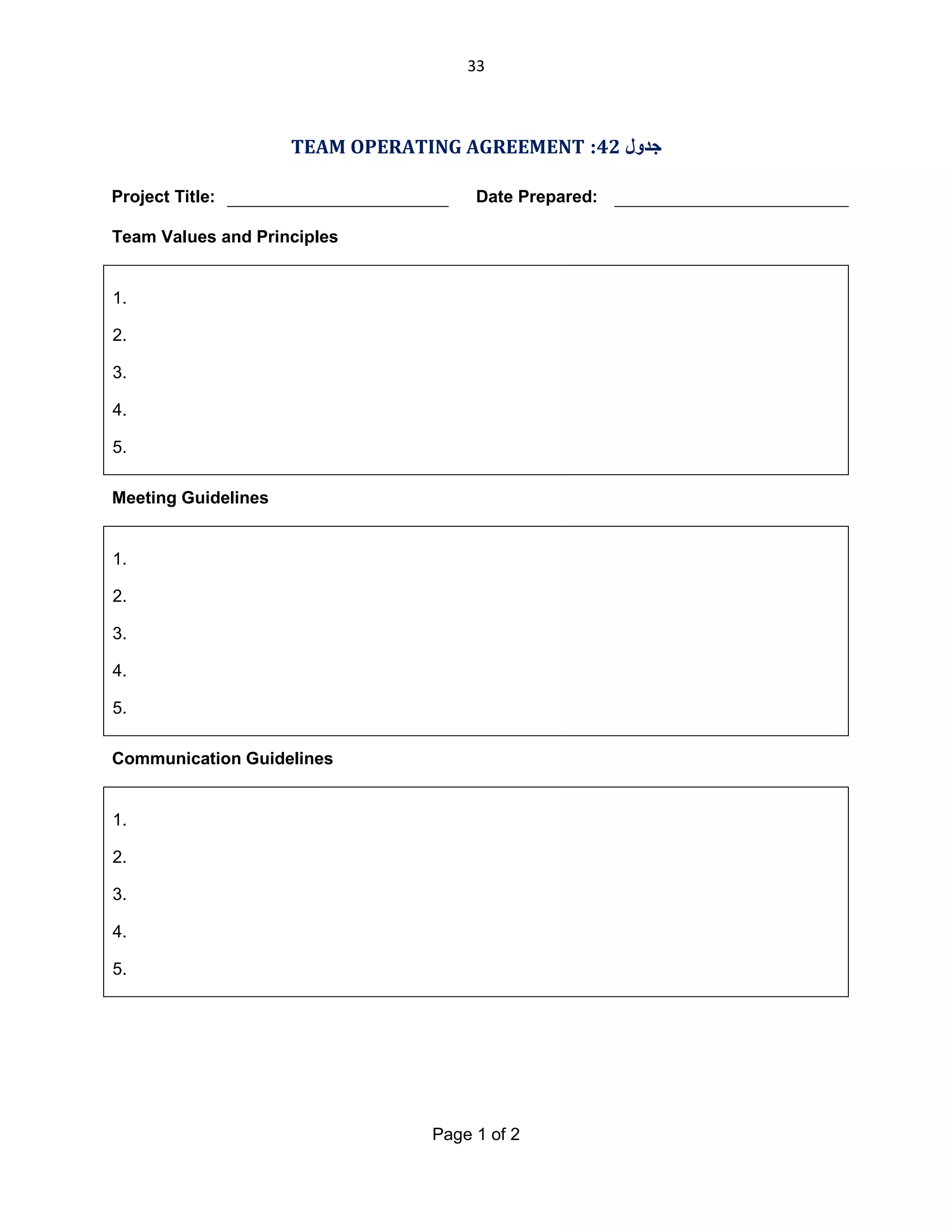 33

TEAM OPERATING AGREEMENT :42 ‫ﺟﺪول‬
Project Title:

Date Prepared:

Team Values and Principles

1.
2.
3.
4.
5.
Meeting Guidelines

1.
2.
3.
4.
5.
Communication Guidelines

1.
2.
3.
4.
5.

Page 1 of 2

 