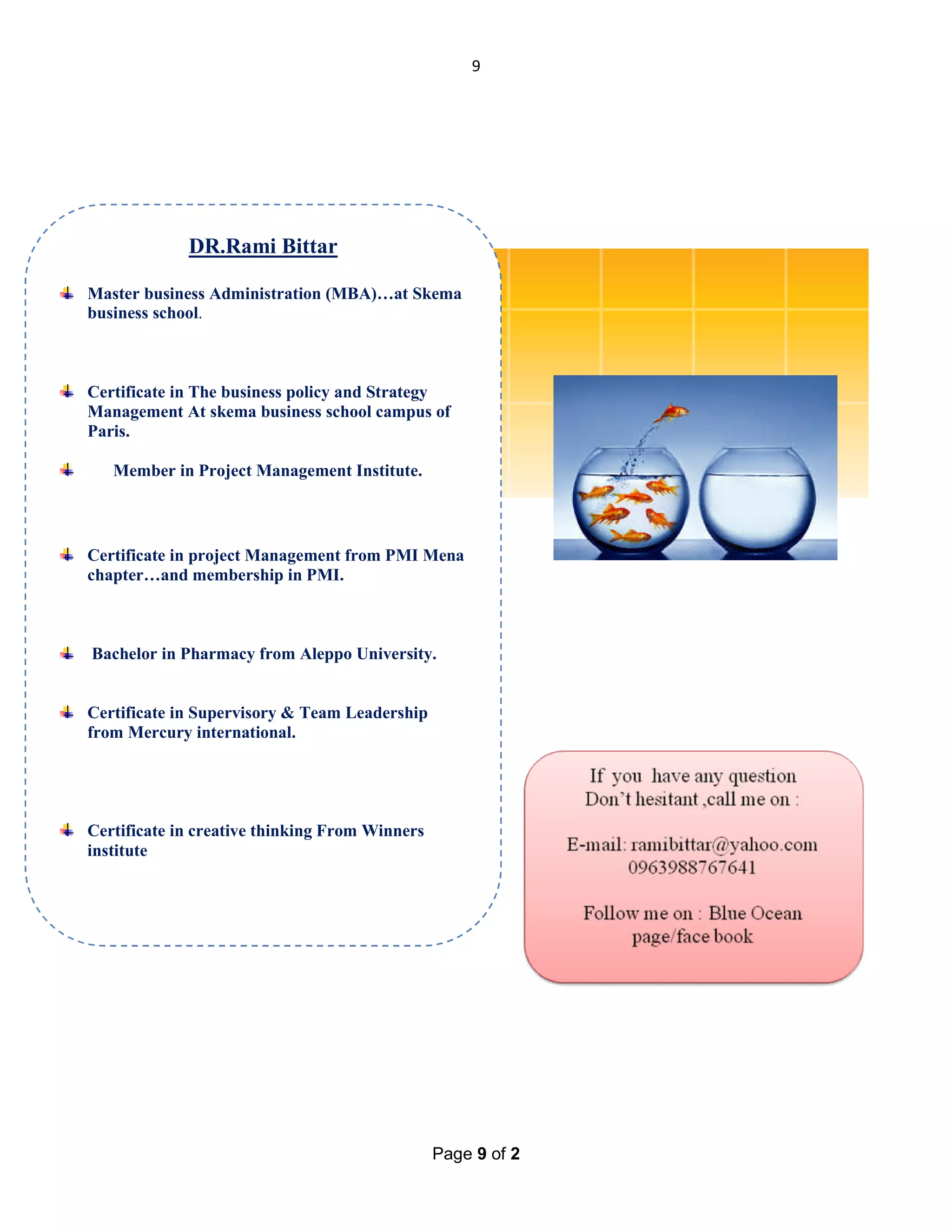 9

DR.Rami Bittar
Master business Administration (MBA)…at Skema
business school.

Certificate in The business policy and Strategy
Management At skema business school campus of
Paris.
Member in Project Management Institute.

Certificate in project Management from PMI Mena
chapter…and membership in PMI.

Bachelor in Pharmacy from Aleppo University.

Certificate in Supervisory & Team Leadership
from Mercury international.

Certificate in creative thinking From Winners
institute

Page 9 of 2

 