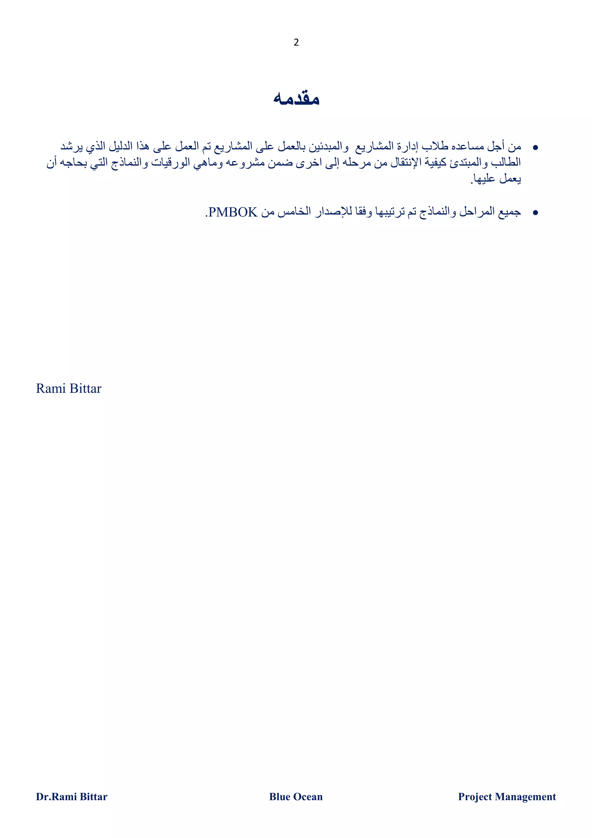 ‫2‬

‫ﻣﻘﺪﻣﮫ‬
‫‪ ‬ﻣﻦ أﺟﻞ ﻣﺴﺎﻋﺪه طﻼب إدارة اﻟﻤﺸﺎرﯾﻊ واﻟﻤﺒﺪﺋﯿﻦ ﺑﺎﻟﻌﻤﻞ ﻋﻠﻰ اﻟﻤﺸﺎرﯾﻊ ﺗﻢ اﻟﻌﻤﻞ ﻋﻠﻰ ھﺬا اﻟﺪﻟﯿﻞ اﻟﺬي ﯾﺮﺷﺪ‬
‫اﻟﻄﺎﻟﺐ واﻟﻤﺒﺘﺪئ ﻛﯿﻔﯿﺔ اﻹﻧﺘﻘﺎل ﻣﻦ ﻣﺮﺣﻠﮫ إﻟﻰ اﺧﺮى ﺿﻤﻦ ﻣﺸﺮوﻋﮫ وﻣﺎھﻲ اﻟﻮرﻗﯿﺎت واﻟﻨﻤﺎذج اﻟﺘﻲ ﺑﺤﺎﺟﮫ أن‬
‫ﯾﻌﻤﻞ ﻋﻠﯿﮭﺎ.‬
‫‪ ‬ﺟﻤﯿﻊ اﻟﻤﺮاﺣﻞ واﻟﻨﻤﺎذج ﺗﻢ ﺗﺮﺗﯿﺒﮭﺎ وﻓﻘﺎ ﻟﻺﺻﺪار اﻟﺨﺎﻣﺲ ﻣﻦ ‪.PMBOK‬‬

‫‪Rami Bittar‬‬

‫‪Project Management‬‬

‫‪Blue Ocean‬‬

‫‪Dr.Rami Bittar‬‬

 