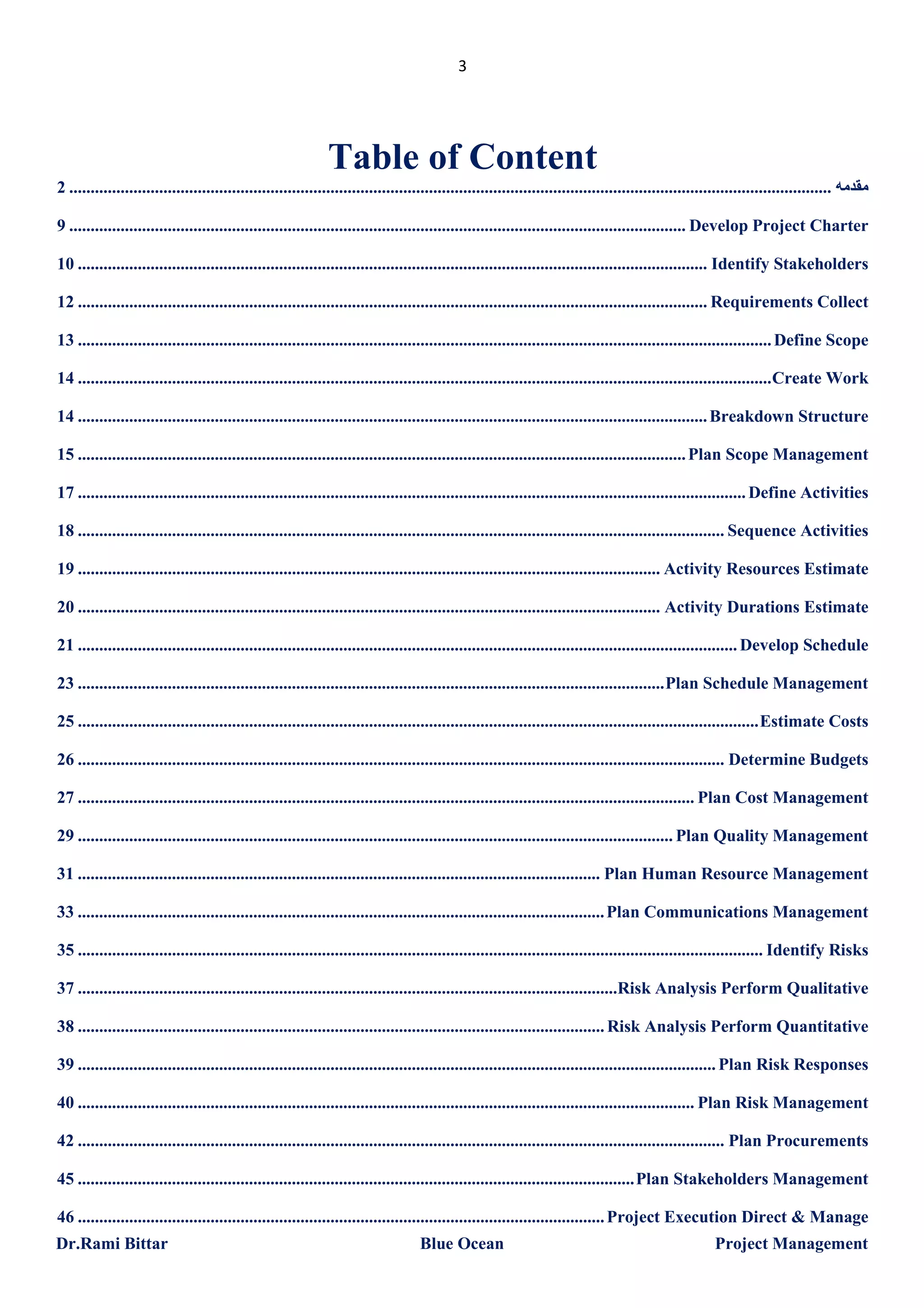 3

Table of Content
2 .................................................................................................................................................................................. ‫ﻣﻘﺪﻣﮫ‬
9 ................................................................................................................................................ Develop Project Charter
10 ................................................................................................................................................... Identify Stakeholders
12 ................................................................................................................................................... Requirements Collect
13 .................................................................................................................................................................. Define Scope
14 .................................................................................................................................................................. Create Work
14 ................................................................................................................................................... Breakdown Structure
15 .............................................................................................................................................. Plan Scope Management
17 ............................................................................................................................................................ Define Activities
18 ....................................................................................................................................................... Sequence Activities
19 ........................................................................................................................................ Activity Resources Estimate
20 ........................................................................................................................................ Activity Durations Estimate
21 .......................................................................................................................................................... Develop Schedule
23 ......................................................................................................................................... Plan Schedule Management
25 ............................................................................................................................................................... Estimate Costs
26 ....................................................................................................................................................... Determine Budgets
27 ................................................................................................................................................ Plan Cost Management
29 ........................................................................................................................................... Plan Quality Management
31 .......................................................................................................................... Plan Human Resource Management
33 ........................................................................................................................... Plan Communications Management
35 ................................................................................................................................................................ Identify Risks
37 ..............................................................................................................................Risk Analysis Perform Qualitative
38 ........................................................................................................................... Risk Analysis Perform Quantitative
39 ..................................................................................................................................................... Plan Risk Responses
40 ................................................................................................................................................ Plan Risk Management
42 ....................................................................................................................................................... Plan Procurements
45 .................................................................................................................................. Plan Stakeholders Management
46 ........................................................................................................................... Project Execution Direct & Manage
Dr.Rami Bittar

Blue Ocean

Project Management

 