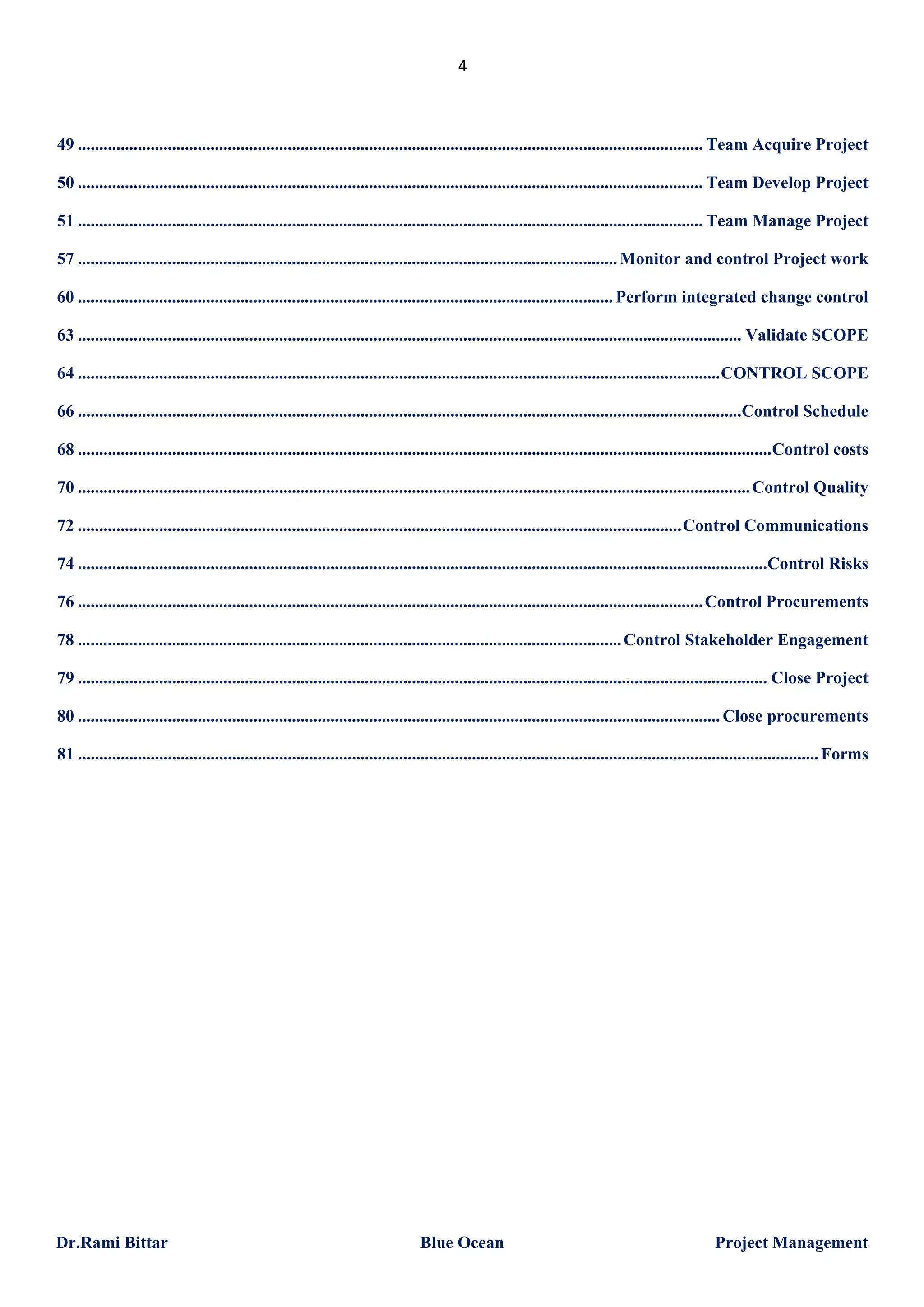 4

49 .................................................................................................................................................. Team Acquire Project
50 .................................................................................................................................................. Team Develop Project
51 .................................................................................................................................................. Team Manage Project
57 .............................................................................................................................. Monitor and control Project work
60 ............................................................................................................................. Perform integrated change control
63 ........................................................................................................................................................... Validate SCOPE
64 ...................................................................................................................................................... CONTROL SCOPE
66 ...........................................................................................................................................................Control Schedule
68 .................................................................................................................................................................. Control costs
70 ............................................................................................................................................................. Control Quality
72 ............................................................................................................................................. Control Communications
74 .................................................................................................................................................................Control Risks
76 .................................................................................................................................................. Control Procurements
78 ............................................................................................................................... Control Stakeholder Engagement
79 ................................................................................................................................................................. Close Project
80 ...................................................................................................................................................... Close procurements
81 ............................................................................................................................................................................. Forms

Dr.Rami Bittar

Blue Ocean

Project Management

 