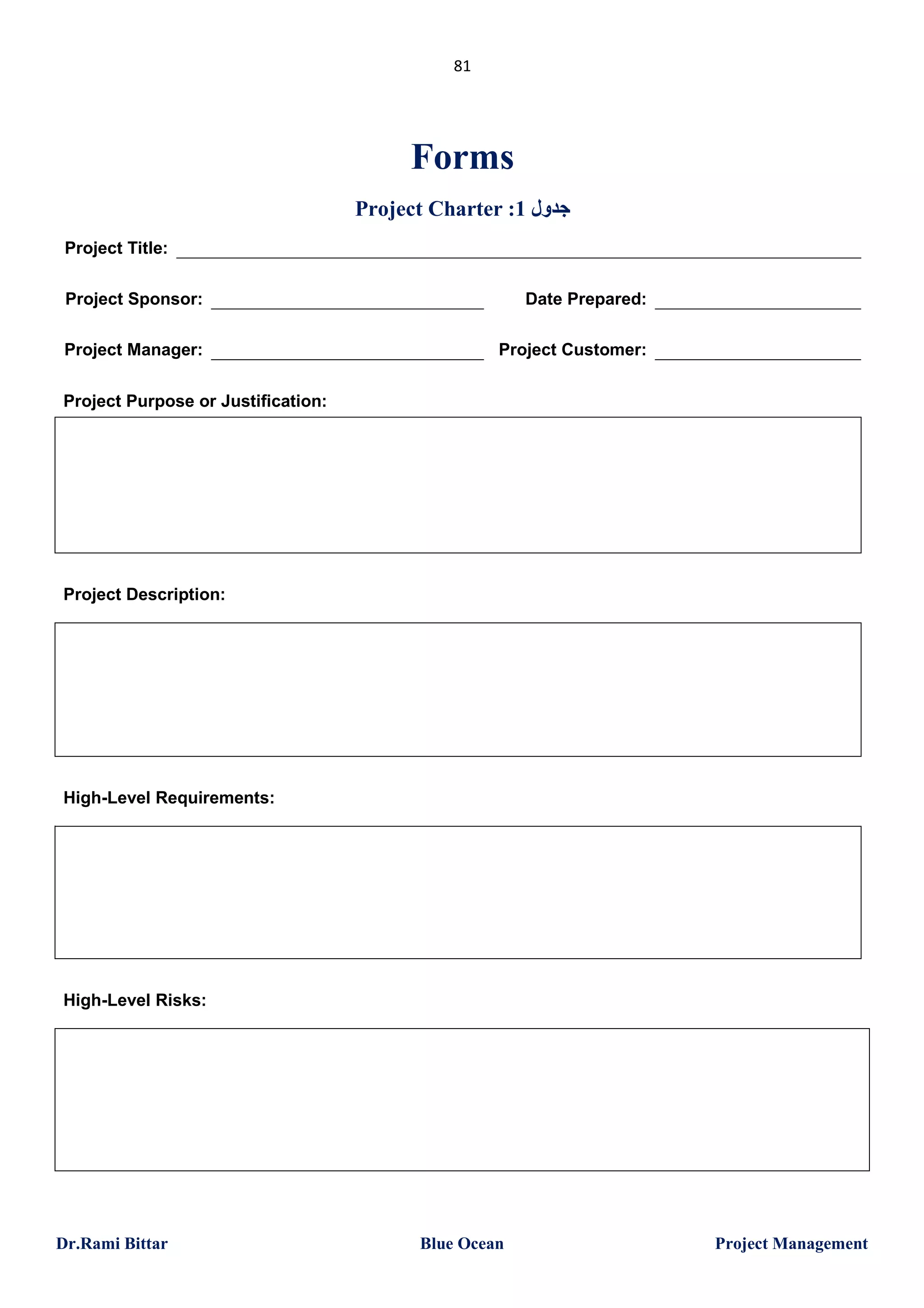 81

Forms
Project Charter :1 ‫ﺟﺪول‬
Project Title:
Project Sponsor:

Date Prepared:

Project Manager:

Project Customer:

Project Purpose or Justification:

Project Description:

High-Level Requirements:

High-Level Risks:

Dr.Rami Bittar

Blue Ocean

Project Management

 