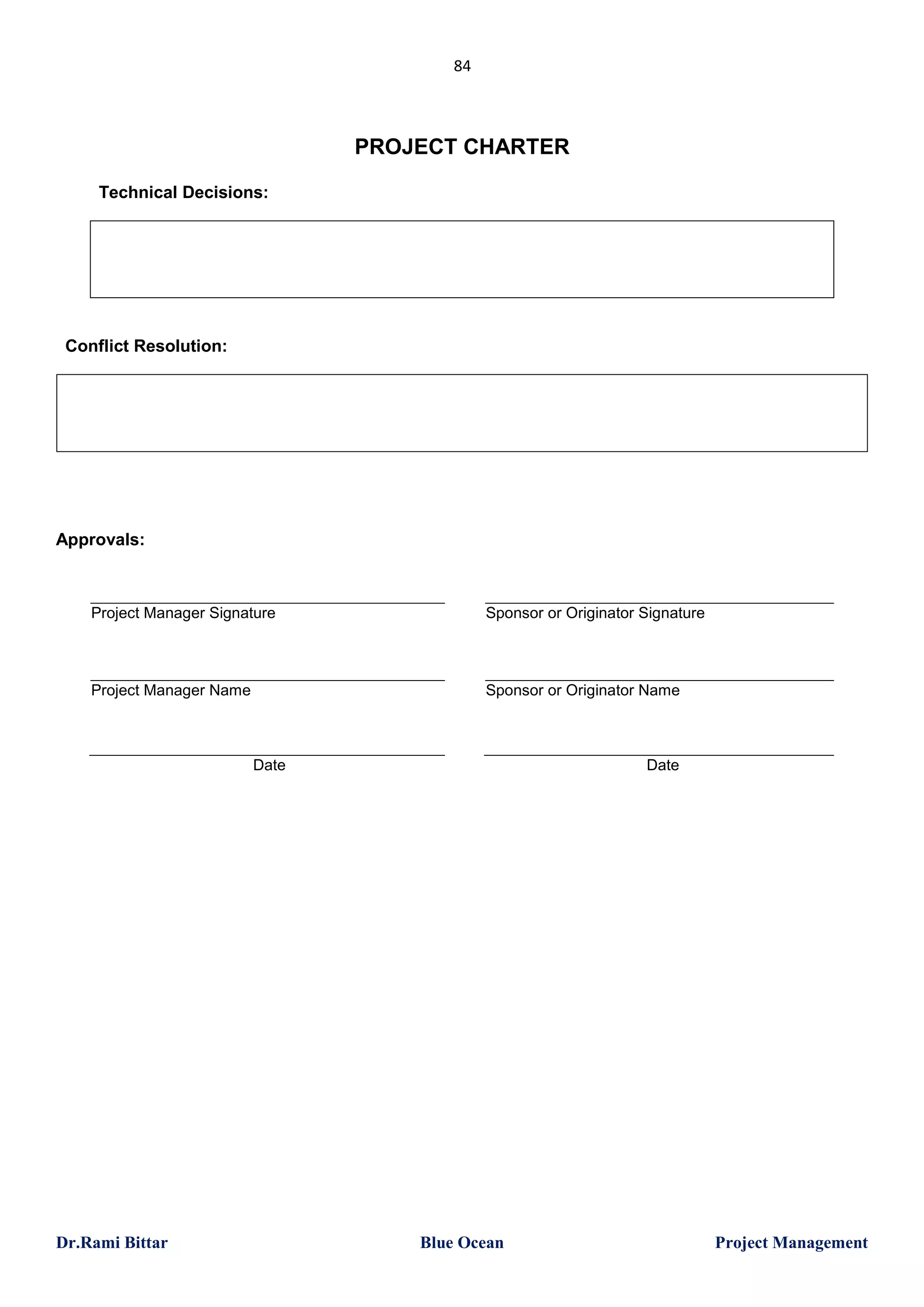 84

PROJECT CHARTER
Technical Decisions:

Conflict Resolution:

Approvals:

Project Manager Signature

Sponsor or Originator Signature

Project Manager Name

Sponsor or Originator Name

Date

Dr.Rami Bittar

Date

Blue Ocean

Project Management

 