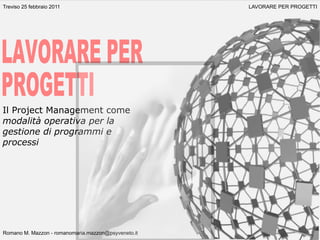 Treviso 25 febbraio 2011                             LAVORARE PER PROGETTI




Il Project Management come
modalità operativa per la
gestione di programmi e
processi




Romano M. Mazzon - romanomaria.mazzon@psyveneto.it
 