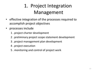 1.  Project Integration  Management effective integration of the processes required to accomplish project objectives processes include 1 . project charter development 2 . preliminary project scope statement development 3 . project management plan development 4 . project execution 5 . monitoring and control of project work 