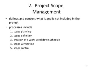 2.  Project Scope  Management defines and controls what is and is not included in the project processes include 1 . scope planning 2 . scope definition 3 . creation of a Work Breakdown Schedule 4 . scope verification 5 . scope control 