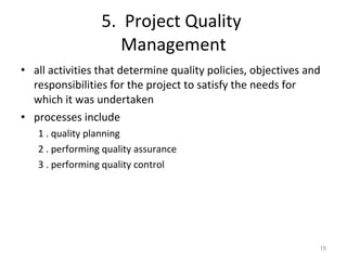 5.  Project Quality  Management all activities that determine quality policies, objectives and responsibilities for the project to satisfy the needs for which it was undertaken processes include 1 . quality planning 2 . performing quality assurance 3 . performing quality control 