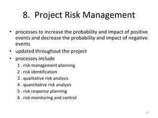 8.  Project Risk Management processes to increase the probability and impact of positive events and decrease the probability and impact of negative events updated throughout the project processes include 1 . risk management planning 2 . risk identification 3 . qualitative risk analysis 4 . quantitative risk analysis 5 . risk response planning 6 . risk monitoring and control 