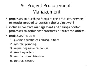 9.  Project Procurement  Management processes to purchase/acquire the products, services or results needed to perform the project work includes contract management and change control processes to administer contracts or purchase orders processes include: 1 . planning purchases and acquisitions 2 . contract planning 3 . requesting seller responses 4 . selecting sellers 5 . contract administration 6 . contract closure 