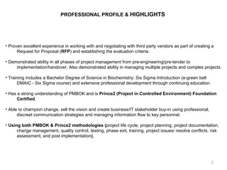 PROFESSIONAL PROFILE &  HIGHLIGHTS   Proven excellent experience in working with and negotiating with third party vendors as part of creating a Request for Proposal ( RFP ) and establishing the evaluation criteria. Demonstrated ability in all phases of project management from pre-engineering/pre-tender to implementation/handover. Also demonstrated ability in managing multiple projects and complex projects. Training includes a Bachelor Degree of Science in Biochemistry; Six Sigma Introduction (e-green belt DMAIC - Six Sigma course) and extensive professional development through continuing education. Has a strong understanding of PMBOK and is  Prince2 (Project in Controlled Environment) Foundation  Certified .  Able to champion change, sell the vision and create business/IT stakeholder buy-in using professional,  discreet communication strategies and managing information flow to key personnel. Using both PMBOK & Prince2 methodologies ( project life cycle, project planning, project documentation,  change management, quality control, testing, phase exit, training, project issues/ resolve conflicts, risk  assessment, and post implementation ).   