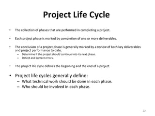 Project Life Cycle   The collection of phases that are performed in completing a project. Each project phase is marked by completion of one or more deliverables. The conclusion of a project phase is generally marked by a review of both key deliverables and project performance to date. Determine if the project should continue into its next phase. Detect and correct errors.  The project life cycle defines the beginning and the end of a project. Project life cycles generally define: What technical work should be done in each phase. Who should be involved in each phase. 