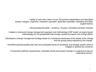 Ability to work with a team of over 20 business stakeholders and Specialists (project mangers, engineers, integration specialist, application specialist, marketing and sales  support teams). Strong leadership skills – ambitious, focused, committed and team-oriented. Applied a structured change management approach and methodology (CAP model, six sigma based  methodology) for the people/staff side change caused by projects and change efforts. Developed a change management strategy based on a situational awareness of the details of the change and the groups being impacted by the change.  Identified potential people-side risks and anticipated points of resistance, and develop specific plans to mitigate or address the concerns. Conducted readiness assessments, evaluated results and present findings in a logical and easy-to- understand manner.  