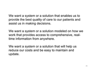 We want a system or a solution that enables us to provide the best quality of care to our patients and assist us in making decisions. We want a system or a solution modeled on how we work that provides access to comprehensive, real-time information from anywhere. We want a system or a solution that will help us reduce our costs and be easy to maintain and update. 