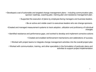 Developed a set of actionable and targeted change management plans – including communication plan, sponsor roadmap, coaching plan, training plan and resistance management plan.  Supported the execution of plans by employee-facing managers and business leaders.  Be an active and visible coach to executives leaders who are change sponsors.  Created and managed measurement systems to track adoption, utilization and proficiency of individual changes. Identified resistance and performance gaps, and worked to develop and implement corrective actions Created and enabled reinforcement mechanisms and celebrations of success. Worked with project teams to integrate change management activities into the overall project plan. Worked with communication, training, and other specialists in the formulation of particular plans and  activities to support project implementation. 
