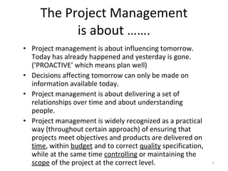 The Project Management is about ……. Project management is about influencing tomorrow. Today has already happened and yesterday is gone. (’PROACTIVE’ which means plan well) Decisions affecting tomorrow can only be made on information available today. Project management is about delivering a set of relationships over time and about understanding people. Project management is widely recognized as a practical way (throughout certain approach) of ensuring that projects meet objectives and products are delivered on  time , within  budget  and to correct  quality  specification, while at the same time  controlling  or maintaining the  scope  of the project at the correct level. 