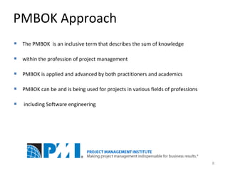 PMBOK Approach The PMBOK  is an inclusive term that describes the sum of knowledge w ithin the profession of project management PMBOK is applied and advanced by both practitioners and academics PMBOK can be and is being used for projects  in  various fields of professions including Software engineering 