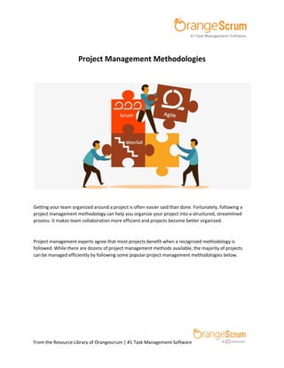 From the Resource Library of Orangescrum | #1 Task Management Software
Project Management Methodologies
Getting your team organized around a project is often easier said than done. Fortunately, following a
project management methodology can help you organize your project into a structured, streamlined
process. It makes team collaboration more efficient and projects become better organized.
Project management experts agree that most projects benefit when a recognized methodology is
followed. While there are dozens of project management methods available, the majority of projects
can be managed efficiently by following some popular project management methodologies below.
 