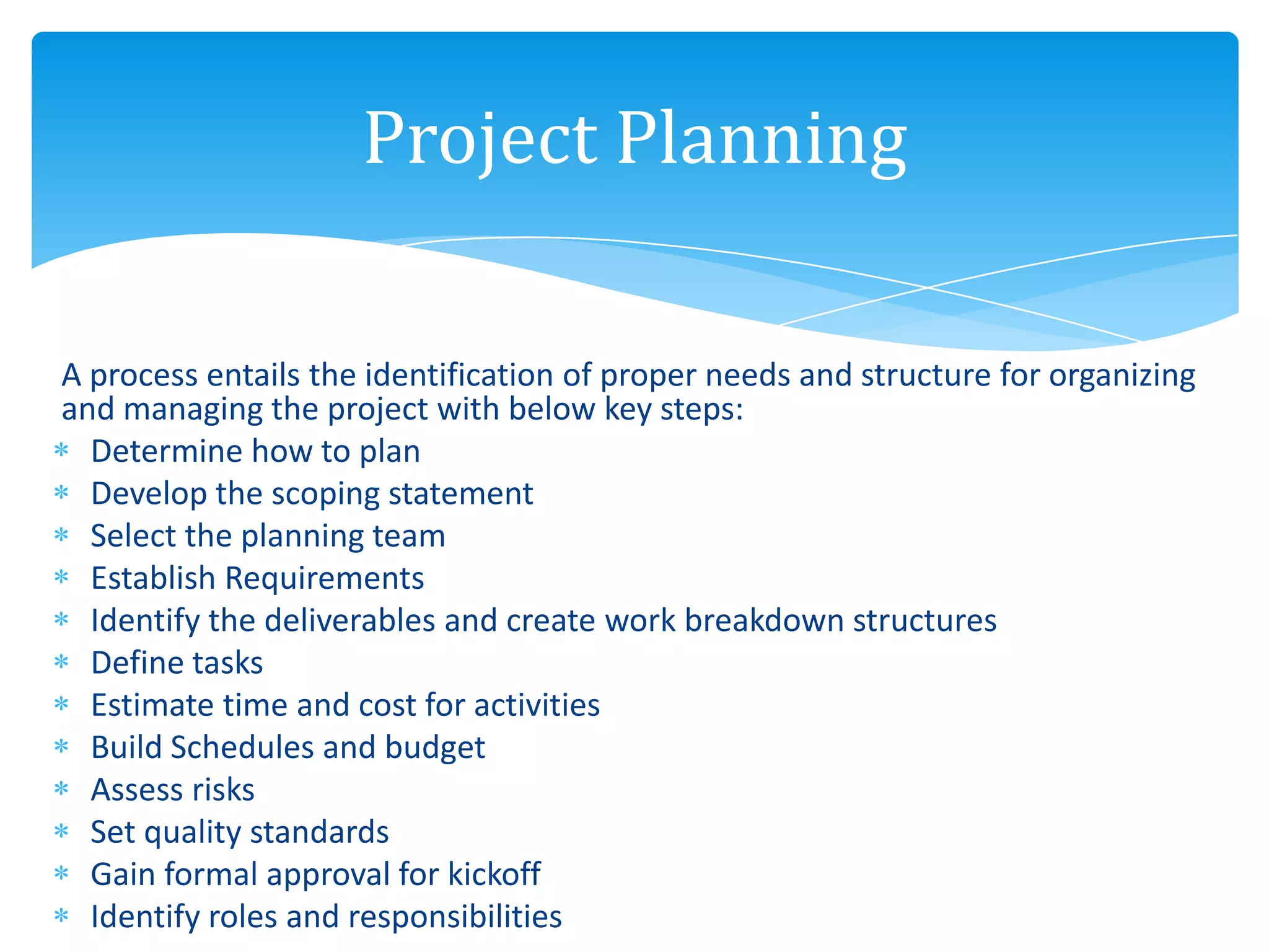 A process entails the identification of proper needs and structure for organizing
and managing the project with below key steps:
Determine how to plan
Develop the scoping statement
Select the planning team
Establish Requirements
Identify the deliverables and create work breakdown structures
Define tasks
Estimate time and cost for activities
Build Schedules and budget
Assess risks
Set quality standards
Gain formal approval for kickoff
Identify roles and responsibilities
Project Planning
 
