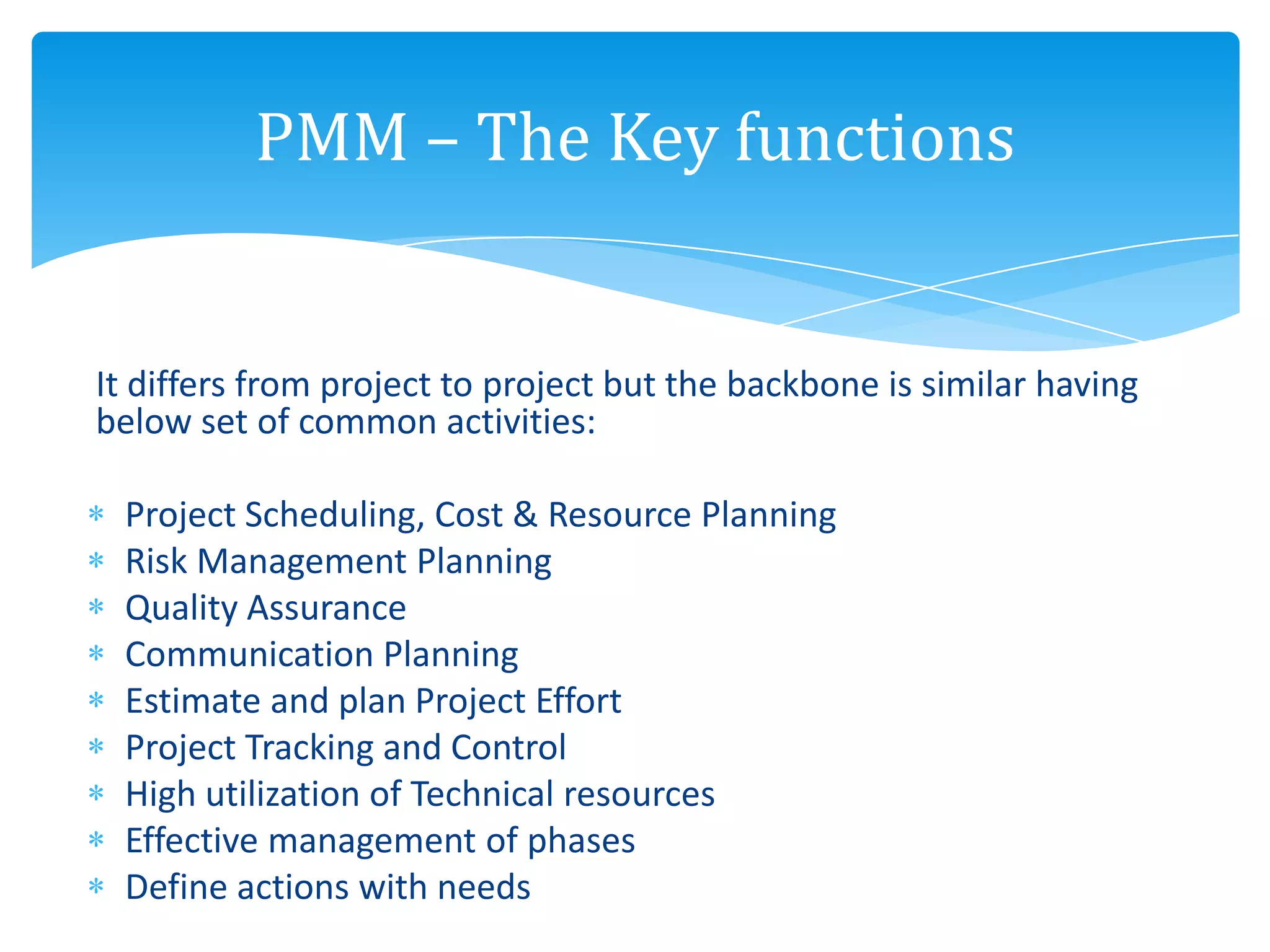 It differs from project to project but the backbone is similar having
below set of common activities:
Project Scheduling, Cost & Resource Planning
Risk Management Planning
Quality Assurance
Communication Planning
Estimate and plan Project Effort
Project Tracking and Control
High utilization of Technical resources
Effective management of phases
Define actions with needs
PMM – The Key functions
 
