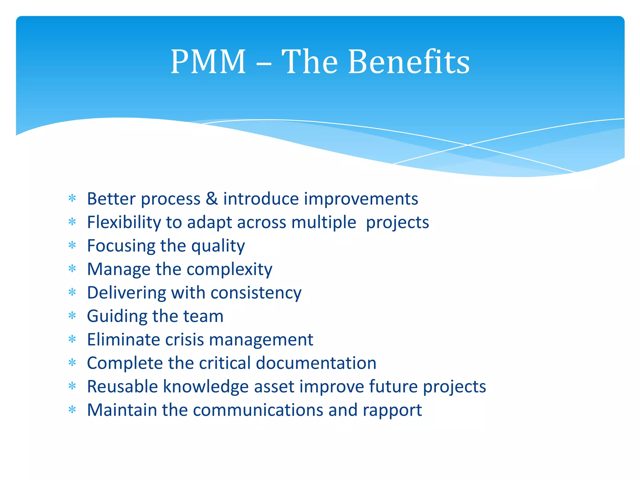 Better process & introduce improvements
Flexibility to adapt across multiple projects
Focusing the quality
Manage the complexity
Delivering with consistency
Guiding the team
Eliminate crisis management
Complete the critical documentation
Reusable knowledge asset improve future projects
Maintain the communications and rapport
PMM – The Benefits
 