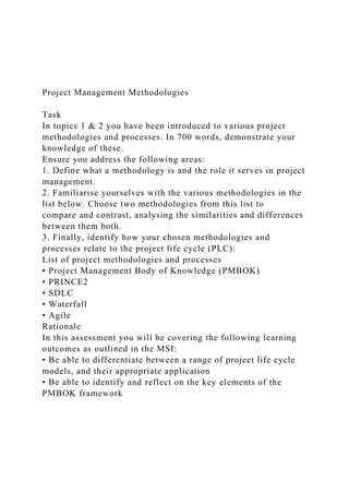 Project Management Methodologies
Task
In topics 1 & 2 you have been introduced to various project
methodologies and processes. In 700 words, demonstrate your
knowledge of these.
Ensure you address the following areas:
1. Define what a methodology is and the role it serves in project
management.
2. Familiarise yourselves with the various methodologies in the
list below. Choose two methodologies from this list to
compare and contrast, analysing the similarities and differences
between them both.
3. Finally, identify how your chosen methodologies and
processes relate to the project life cycle (PLC):
List of project methodologies and processes
• Project Management Body of Knowledge (PMBOK)
• PRINCE2
• SDLC
• Waterfall
• Agile
Rationale
In this assessment you will be covering the following learning
outcomes as outlined in the MSI:
• Be able to differentiate between a range of project life cycle
models, and their appropriate application
• Be able to identify and reflect on the key elements of the
PMBOK framework
 