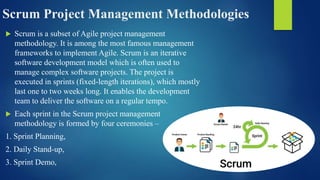 Scrum Project Management Methodologies
 Scrum is a subset of Agile project management
methodology. It is among the most famous management
frameworks to implement Agile. Scrum is an iterative
software development model which is often used to
manage complex software projects. The project is
executed in sprints (fixed-length iterations), which mostly
last one to two weeks long. It enables the development
team to deliver the software on a regular tempo.
 Each sprint in the Scrum project management
methodology is formed by four ceremonies –
1. Sprint Planning,
2. Daily Stand-up,
3. Sprint Demo,
 