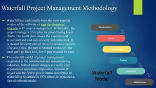 Waterfall Project Management Methodology
 Waterfall has traditionally been the most popular
version of the software or app development
lifecycle in IT project management. In Waterfall, the
project managers often plan the project using Gantt
charts. The Gantt chart shows the expected and
actual start and end date of every individual task. It
is created for every part of the software development
lifecycle. Once, the part is finished worked on, the
team can’t go back to it, it will just proceed forward.
 The waterfall model of project management
originated in the construction and manufacturing
industries, both of where changes are really very
expensive or sometimes impossible. Winston W.
Royce was the first to give a formal description of
Waterfall in his article in 1970 where he explained a
flawed software model.
 