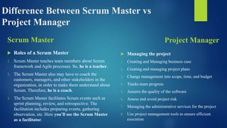 Difference Between Scrum Master vs
Project Manager
Scrum Master
 Roles of a Scrum Master
1. Scrum Master teaches team members about Scrum
framework and Agile processes. So, he is a teacher.
2. The Scrum Master also may have to coach the
customers, managers, and other stakeholders in the
organization, in order to make them understand about
Scrum. Therefore, he is a coach.
3. The Scrum Master facilitates Scrum events such as
sprint planning, review, and retrospective. The
facilitation includes preparing events, gathering
observation, etc. Here you’ll see the Scrum Master
as a facilitator.
Project Manager
 Managing the project
1. Creating and Managing business case
2. Creating and managing project plans
3. Change management into scope, time, and budget
4. Tracks team progress
5. Assures the quality of the software
6. Assess and avoid project risk
7. Managing the administrative services for the project
8. Use project management tools to ensure efficient
execution
 