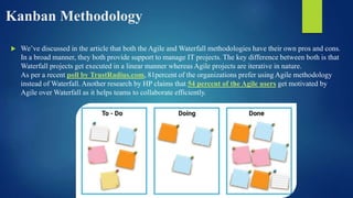 Kanban Methodology
 We’ve discussed in the article that both the Agile and Waterfall methodologies have their own pros and cons.
In a broad manner, they both provide support to manage IT projects. The key difference between both is that
Waterfall projects get executed in a linear manner whereas Agile projects are iterative in nature.
As per a recent poll by TrustRadius.com, 81percent of the organizations prefer using Agile methodology
instead of Waterfall. Another research by HP claims that 54 percent of the Agile users get motivated by
Agile over Waterfall as it helps teams to collaborate efficiently.
 