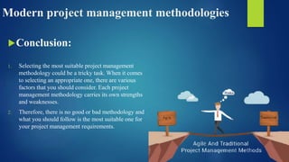 Modern project management methodologies
Conclusion:
1. Selecting the most suitable project management
methodology could be a tricky task. When it comes
to selecting an appropriate one, there are various
factors that you should consider. Each project
management methodology carries its own strengths
and weaknesses.
2. Therefore, there is no good or bad methodology and
what you should follow is the most suitable one for
your project management requirements.
 