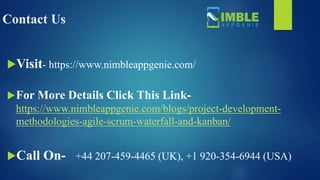 Contact Us
Visit- https://www.nimbleappgenie.com/
For More Details Click This Link-
https://www.nimbleappgenie.com/blogs/project-development-
methodologies-agile-scrum-waterfall-and-kanban/
Call On- +44 207-459-4465 (UK), +1 920-354-6944 (USA)
 