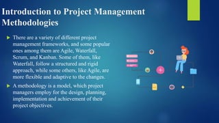 Introduction to Project Management
Methodologies
 There are a variety of different project
management frameworks, and some popular
ones among them are Agile, Waterfall,
Scrum, and Kanban. Some of them, like
Waterfall, follow a structured and rigid
approach, while some others, like Agile, are
more flexible and adaptive to the changes.
 A methodology is a model, which project
managers employ for the design, planning,
implementation and achievement of their
project objectives.
 