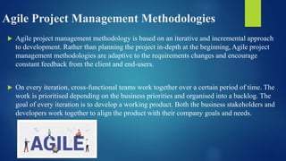 Agile Project Management Methodologies
 Agile project management methodology is based on an iterative and incremental approach
to development. Rather than planning the project in-depth at the beginning, Agile project
management methodologies are adaptive to the requirements changes and encourage
constant feedback from the client and end-users.
 On every iteration, cross-functional teams work together over a certain period of time. The
work is prioritised depending on the business priorities and organised into a backlog. The
goal of every iteration is to develop a working product. Both the business stakeholders and
developers work together to align the product with their company goals and needs.
 