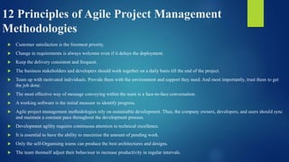 12 Principles of Agile Project Management
Methodologies
 Customer satisfaction is the foremost priority.
 Change in requirements is always welcome even if it delays the deployment.
 Keep the delivery consistent and frequent.
 The business stakeholders and developers should work together on a daily basis till the end of the project.
 Team up with motivated individuals. Provide them with the environment and support they need. And most importantly, trust them to get
the job done.
 The most effective way of message conveying within the team is a face-to-face conversation.
 A working software is the initial measure to identify progress.
 Agile project management methodologies rely on sustainable development. Thus, the company owners, developers, and users should sync
and maintain a constant pace throughout the development process.
 Development agility requires continuous attention to technical excellence.
 It is essential to have the ability to maximise the amount of pending work.
 Only the self-Organising teams can produce the best architectures and designs.
 The team themself adjust their behaviour to increase productivity in regular intervals.
 