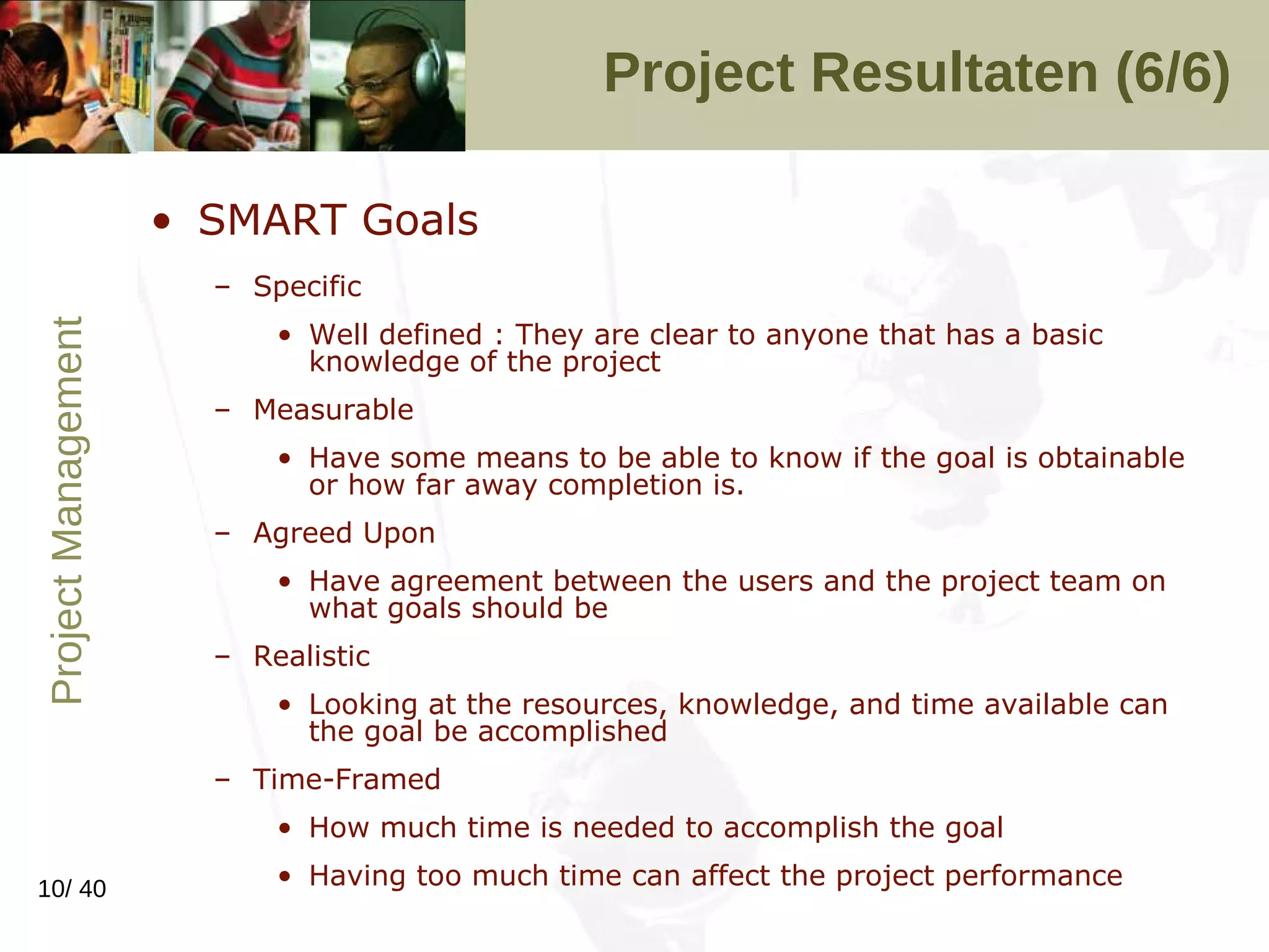 Project Resultaten (6/6) SMART Goals Specific Well defined : They are clear to anyone that has a basic knowledge of the project  Measurable Have some means to be able to know if the goal is obtainable or how far away completion is.  Agreed Upon Have agreement between the users and the project team on what goals should be  Realistic Looking at the resources, knowledge, and time available can the goal be accomplished  Time-Framed How much time is needed to accomplish the goal  Having too much time can affect the project performance  