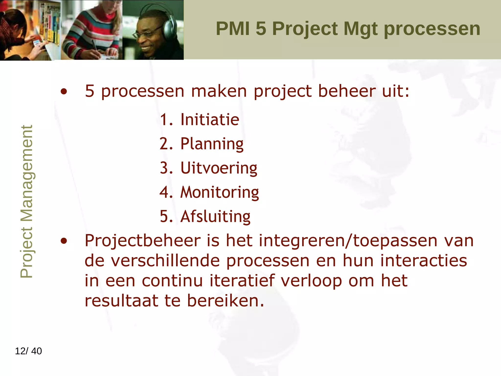 PMI 5 Project Mgt processen  5 processen maken project beheer uit: Initiatie Planning Uitvoering Monitoring Afsluiting Projectbeheer is het integreren/toepassen van de verschillende processen en hun interacties in een continu iteratief verloop om het resultaat te bereiken.  
