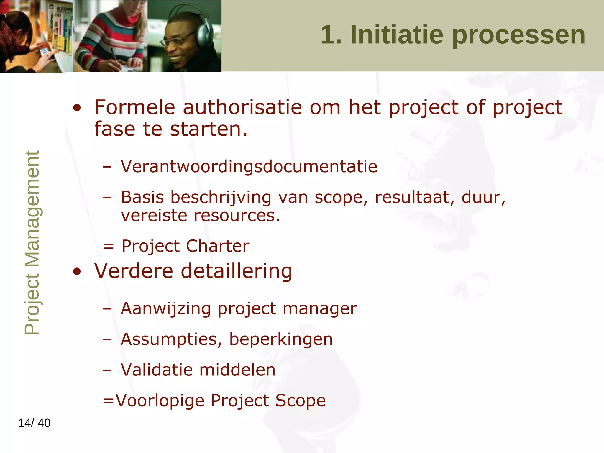 1. Initiatie processen Formele authorisatie om het project of project fase te starten.  Verantwoordingsdocumentatie Basis beschrijving van scope, resultaat, duur, vereiste resources. = Project Charter Verdere detaillering Aanwijzing project manager Assumpties, beperkingen Validatie middelen =Voorlopige Project Scope 