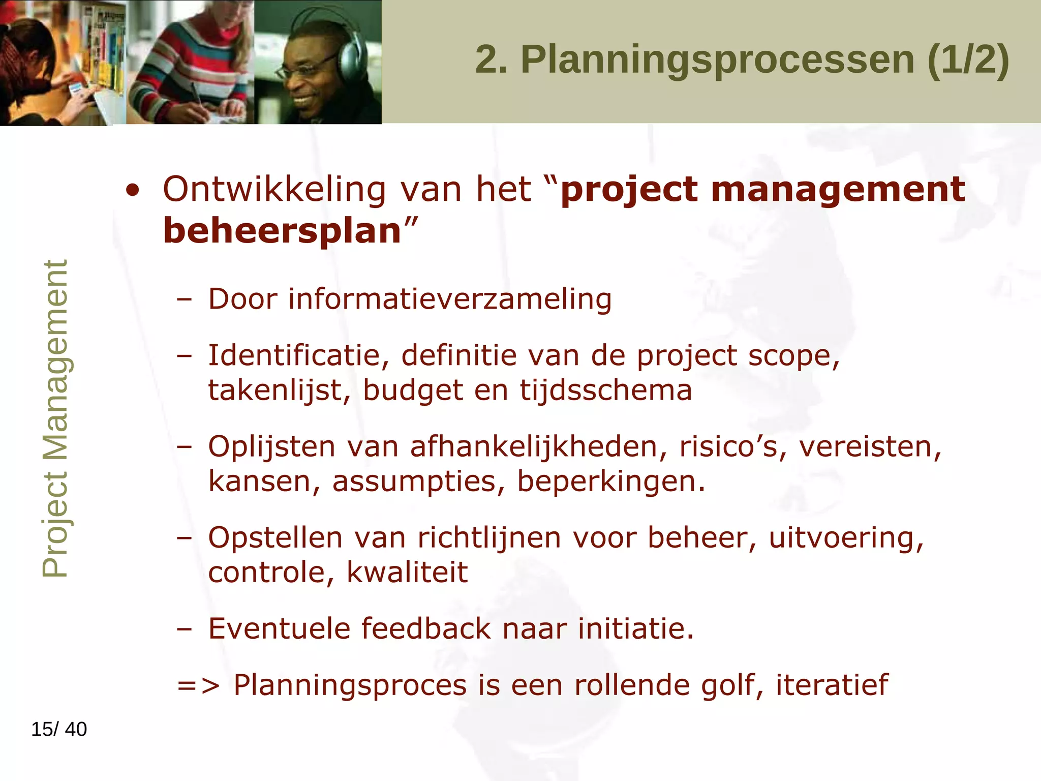 2. Planningsprocessen (1/2) Ontwikkeling van het “ project management beheersplan ” Door informatieverzameling Identificatie, definitie van de project scope, takenlijst, budget en tijdsschema Oplijsten van afhankelijkheden, risico’s, vereisten, kansen, assumpties, beperkingen. Opstellen van richtlijnen voor beheer, uitvoering, controle, kwaliteit Eventuele feedback naar initiatie. => Planningsproces is een rollende golf, iteratief 