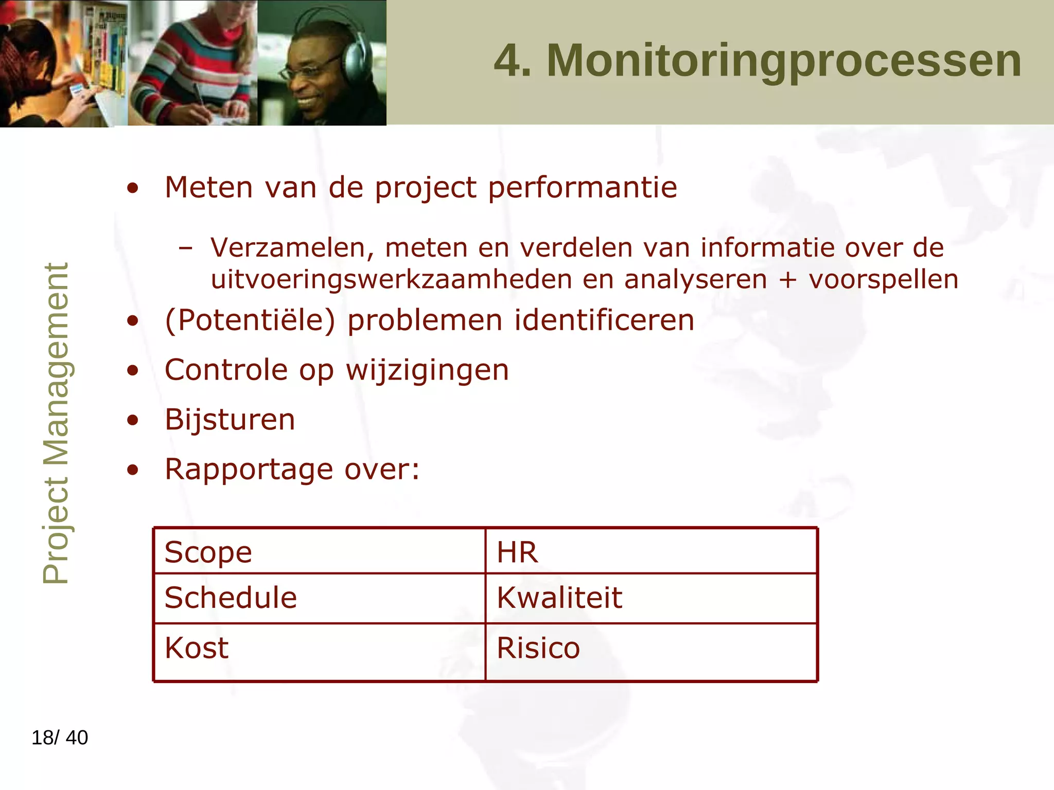 4. Monitoringprocessen Meten van de project performantie Verzamelen, meten en verdelen van informatie over de uitvoeringswerkzaamheden en analyseren + voorspellen (Potentiële) problemen identificeren Controle op wijzigingen Bijsturen Rapportage over: Risico Kost Kwaliteit Schedule HR Scope 