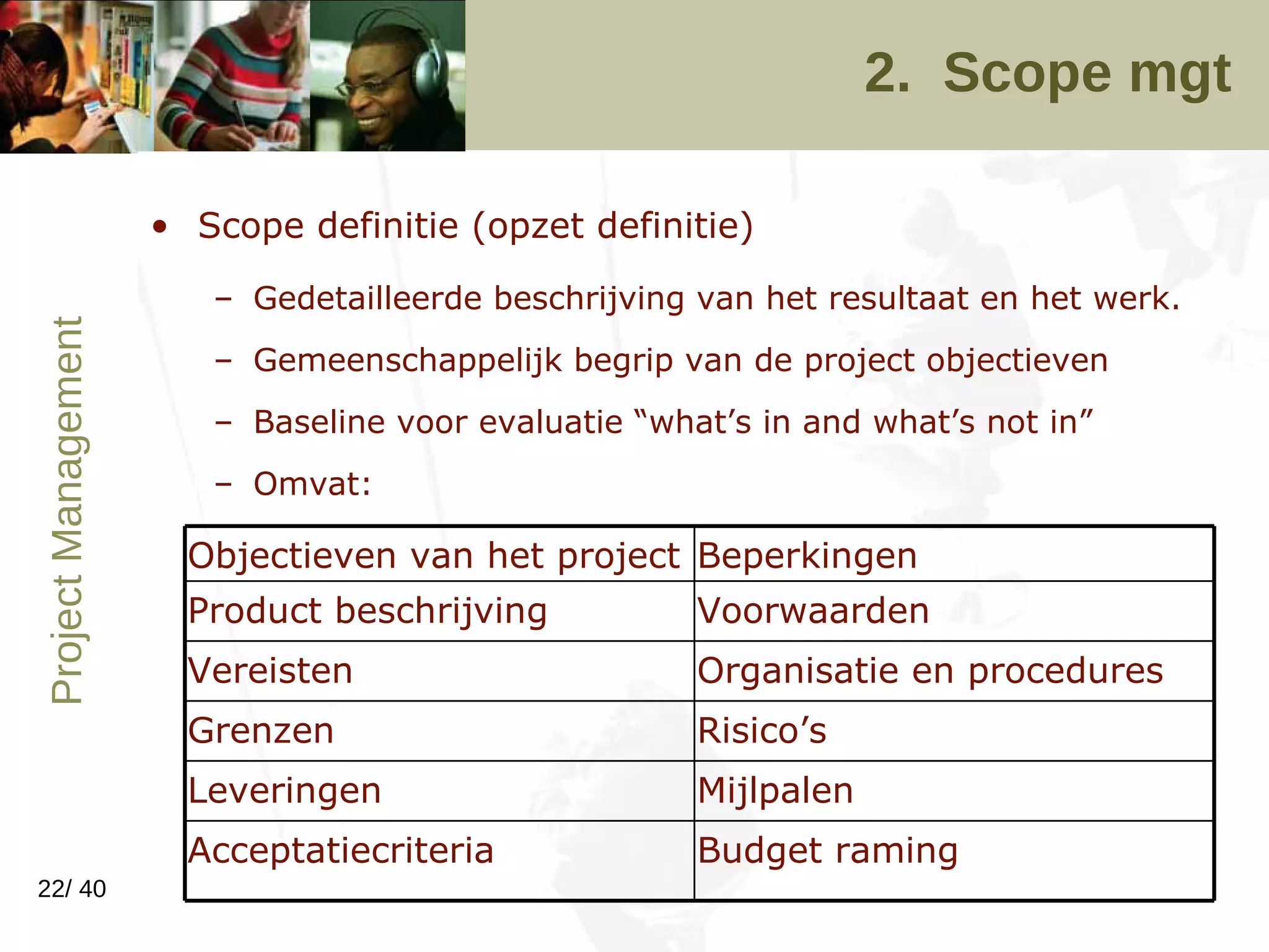 2.  Scope mgt Scope definitie (opzet definitie) Gedetailleerde beschrijving van het resultaat en het werk.  Gemeenschappelijk begrip van de project objectieven Baseline voor evaluatie “what’s in and what’s not in” Omvat: Budget raming Acceptatiecriteria Mijlpalen Leveringen Risico’s Grenzen Organisatie en procedures Vereisten Voorwaarden Product beschrijving Beperkingen Objectieven van het project 