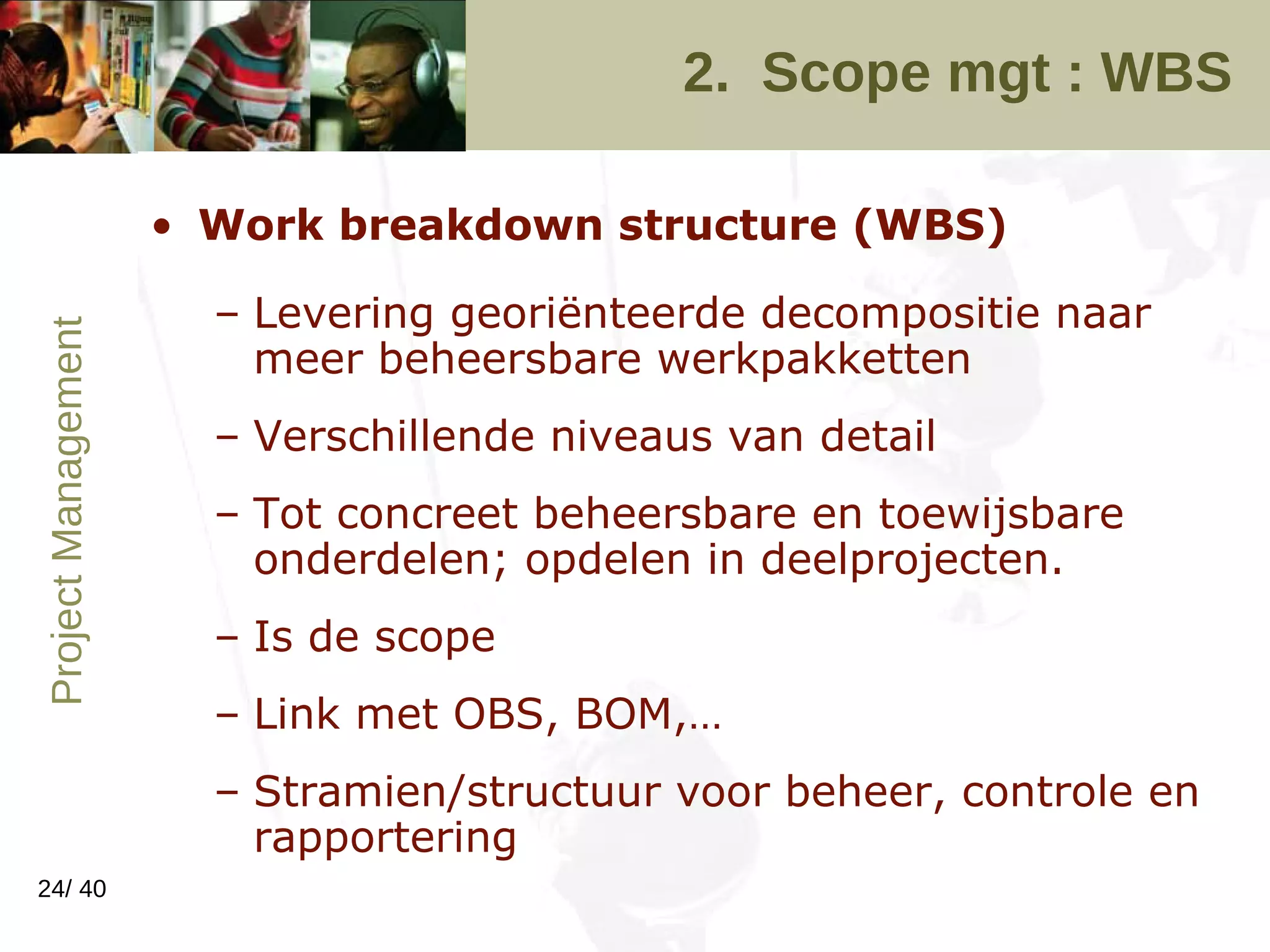 2.  Scope mgt : WBS Work breakdown structure (WBS) Levering georiënteerde decompositie naar meer beheersbare werkpakketten Verschillende niveaus van detail Tot concreet beheersbare en toewijsbare onderdelen; opdelen in deelprojecten. Is de scope Link met OBS, BOM,… Stramien/structuur voor beheer, controle en rapportering 