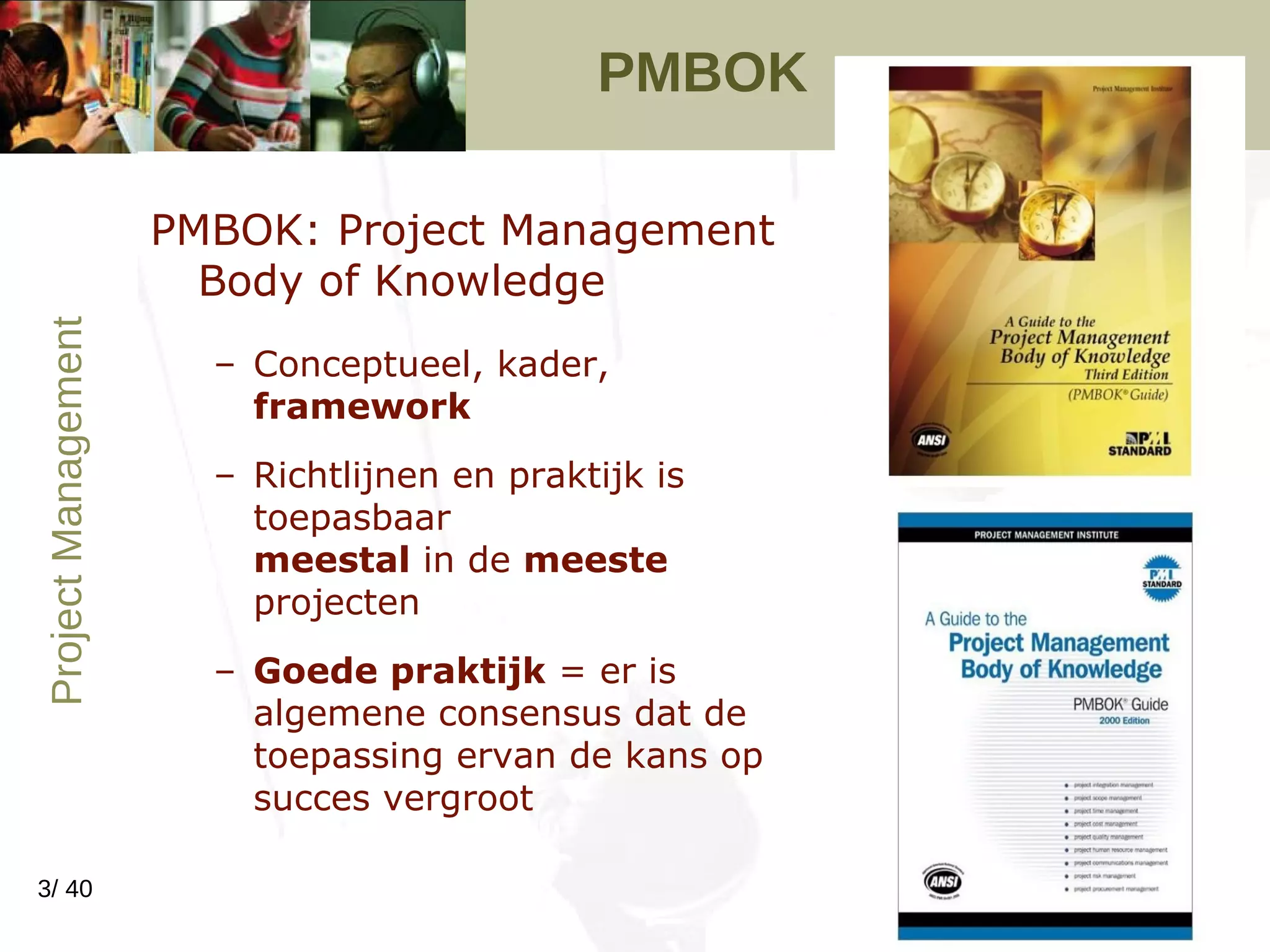 PMBOK  PMBOK: Project Management Body of Knowledge Conceptueel, kader,  framework Richtlijnen en praktijk is toepasbaar  meestal  in de  meeste  projecten Goede praktijk  = er is algemene consensus dat de toepassing ervan de kans op succes vergroot 