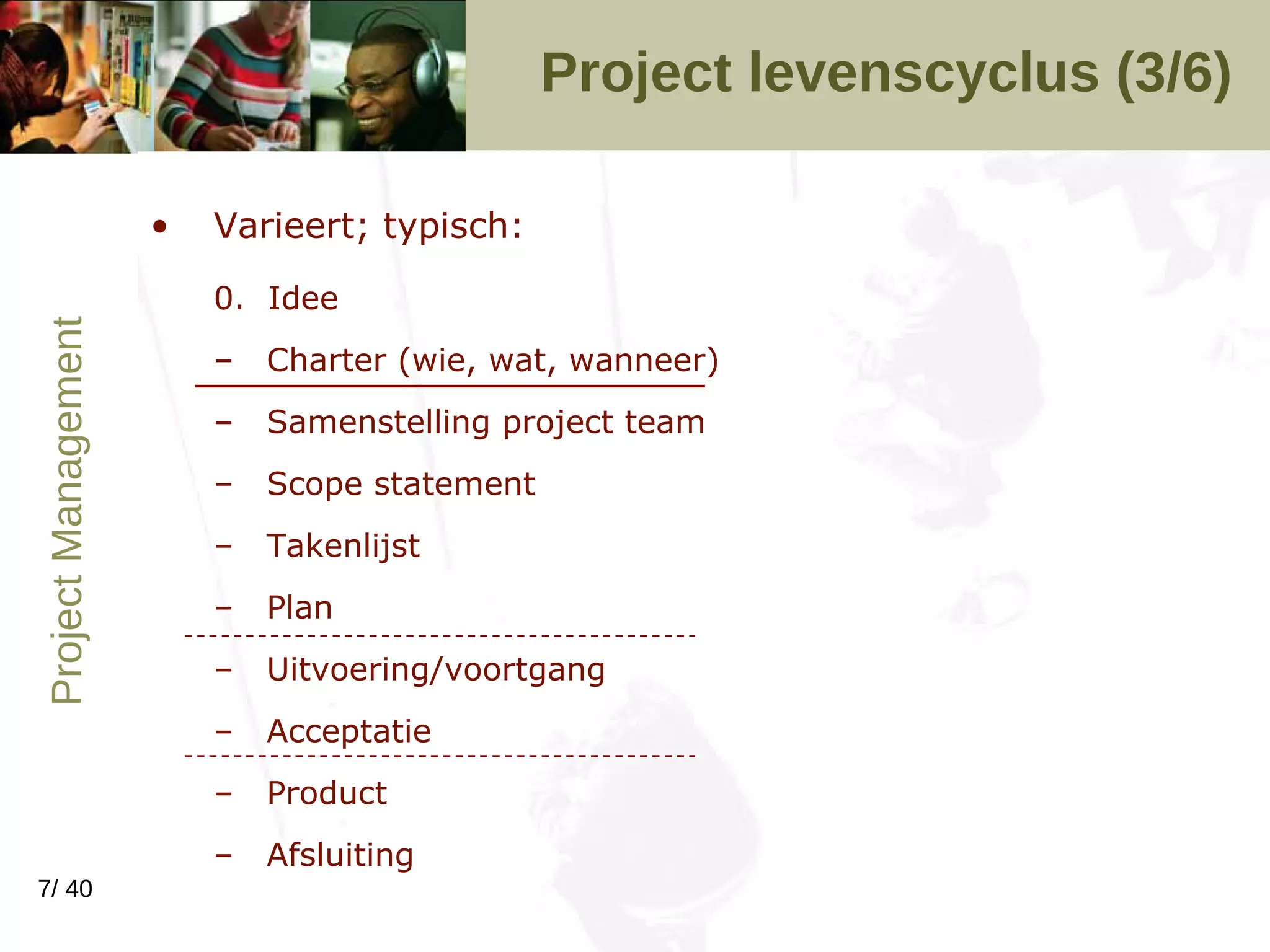 Project levenscyclus (3/6) Varieert; typisch: 0.  Idee Charter (wie, wat, wanneer) Samenstelling project team Scope statement Takenlijst Plan Uitvoering/voortgang Acceptatie Product Afsluiting 