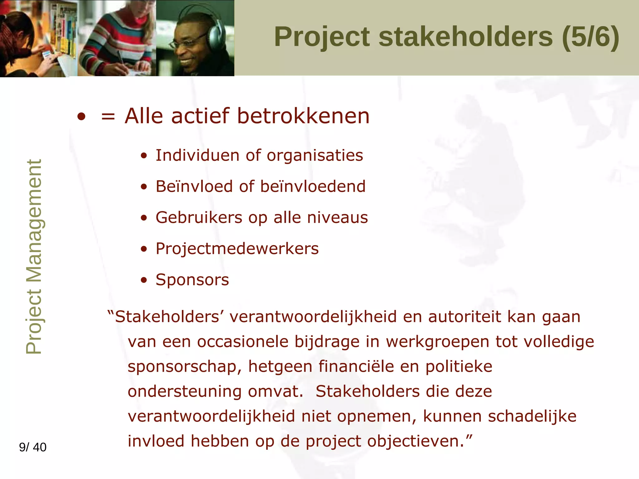 Project stakeholders (5/6) = Alle actief betrokkenen Individuen of organisaties Beïnvloed of beïnvloedend Gebruikers op alle niveaus Projectmedewerkers Sponsors “ Stakeholders’ verantwoordelijkheid en autoriteit kan gaan van een occasionele bijdrage in werkgroepen tot volledige sponsorschap, hetgeen financiële en politieke ondersteuning omvat.  Stakeholders die deze verantwoordelijkheid niet opnemen, kunnen schadelijke invloed hebben op de project objectieven.” 