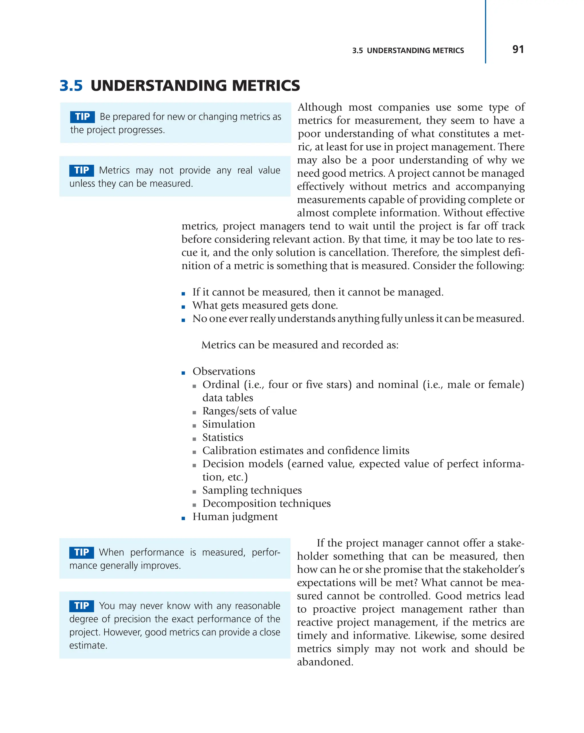 91
3.5 UNDERSTANDING METRICS
3.5 UNDERSTANDING METRICS
Although most companies use some type of
metrics for measurement, they seem to have a
poor understanding of what constitutes a met-
ric, at least for use in project management. There
may also be a poor understanding of why we
need good metrics. A project cannot be managed
effectively without metrics and accompanying
measurements capable of providing complete or
almost complete information. Without effective
metrics, project managers tend to wait until the project is far off track
before considering relevant action. By that time, it may be too late to res-
cue it, and the only solution is cancellation. Therefore, the simplest defi-
nition of a metric is something that is measured. Consider the following:
■ If it cannot be measured, then it cannot be managed.
■ What gets measured gets done.
■ No one ever really understands anything fully unless it can be measured.
Metrics can be measured and recorded as:
■ Observations
■ Ordinal (i.e., four or five stars) and nominal (i.e., male or female)
data tables
■ Ranges/sets of value
■ Simulation
■ Statistics
■ Calibration estimates and confidence limits
■ Decision models (earned value, expected value of perfect informa-
tion, etc.)
■ Sampling techniques
■ Decomposition techniques
■ Human judgment
If the project manager cannot offer a stake-
holder something that can be measured, then
how can he or she promise that the stakeholder’s
expectations will be met? What cannot be mea-
sured cannot be controlled. Good metrics lead
to proactive project management rather than
reactive project management, if the metrics are
timely and informative. Likewise, some desired
metrics simply may not work and should be
abandoned.
TIP Be prepared for new or changing metrics as
the project progresses.
TIP Metrics may not provide any real value
unless they can be measured.
TIP When performance is measured, perfor-
mance generally improves.
TIP You may never know with any reasonable
degree of precision the exact performance of the
project. However, good metrics can provide a close
estimate.
 