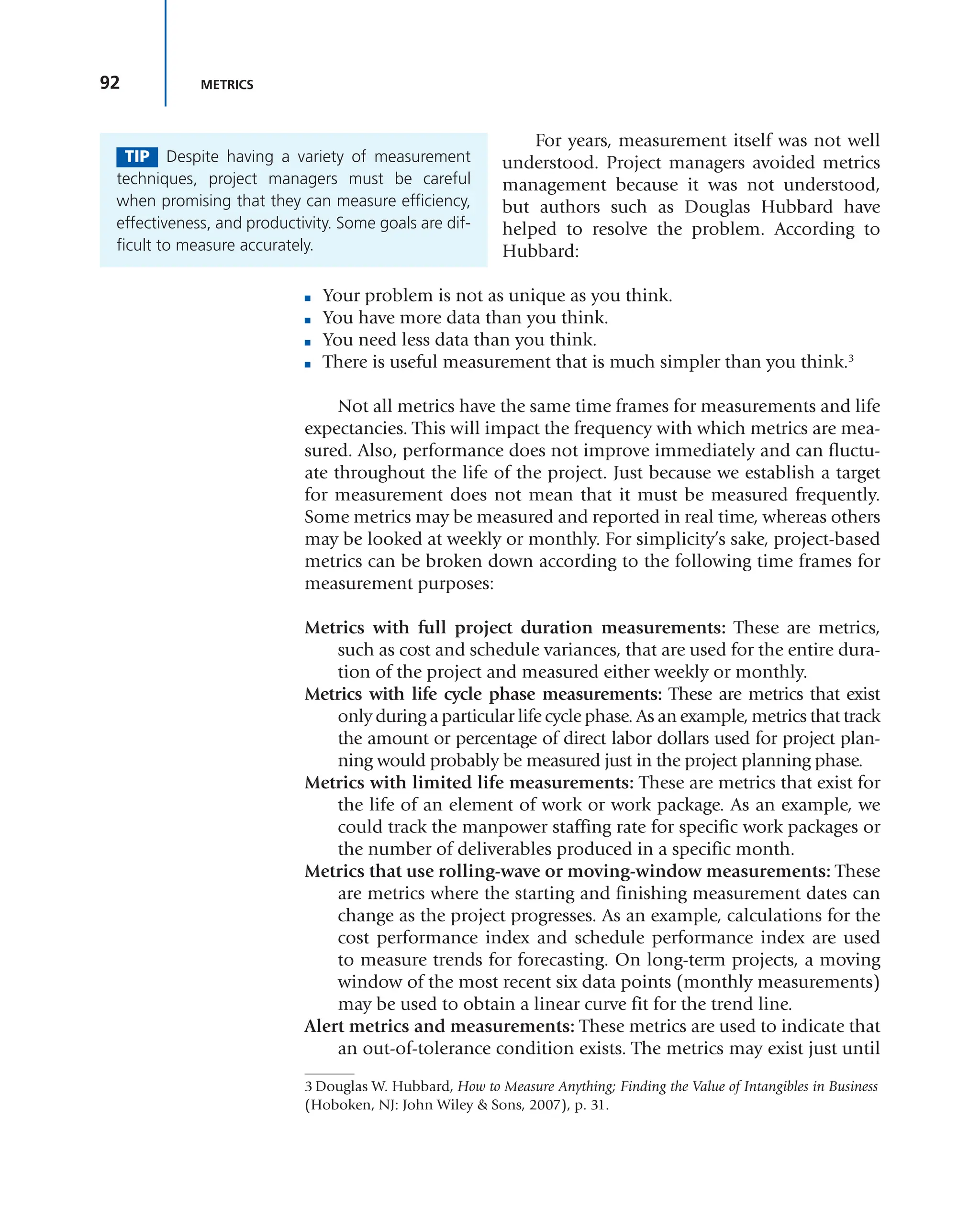 92 METRICS
For years, measurement itself was not well
understood. Project managers avoided metrics
management because it was not understood,
but authors such as Douglas Hubbard have
helped to resolve the problem. According to
Hubbard:
■ Your problem is not as unique as you think.
■ You have more data than you think.
■ You need less data than you think.
■ There is useful measurement that is much simpler than you think.3
Not all metrics have the same time frames for measurements and life
expectancies. This will impact the frequency with which metrics are mea-
sured. Also, performance does not improve immediately and can fluctu-
ate throughout the life of the project. Just because we establish a target
for measurement does not mean that it must be measured frequently.
Some metrics may be measured and reported in real time, whereas others
may be looked at weekly or monthly. For simplicity’s sake, project-based
metrics can be broken down according to the following time frames for
measurement purposes:
Metrics with full project duration measurements: These are metrics,
such as cost and schedule variances, that are used for the entire dura-
tion of the project and measured either weekly or monthly.
Metrics with life cycle phase measurements: These are metrics that exist
only during a particular life cycle phase. As an example, metrics that track
the amount or percentage of direct labor dollars used for project plan-
ning would probably be measured just in the project planning phase.
Metrics with limited life measurements: These are metrics that exist for
the life of an element of work or work package. As an example, we
could track the manpower staffing rate for specific work packages or
the number of deliverables produced in a specific month.
Metrics that use rolling-wave or moving-window measurements: These
are metrics where the starting and finishing measurement dates can
change as the project progresses. As an example, calculations for the
cost performance index and schedule performance index are used
to measure trends for forecasting. On long-term projects, a moving
window of the most recent six data points (monthly measurements)
may be used to obtain a linear curve fit for the trend line.
Alert metrics and measurements: These metrics are used to indicate that
an out-of-tolerance condition exists. The metrics may exist just until
TIP Despite having a variety of measurement
techniques, project managers must be careful
when promising that they can measure efficiency,
effectiveness, and productivity. Some goals are dif-
ficult to measure accurately.
3 Douglas W. Hubbard, How to Measure Anything; Finding the Value of Intangibles in Business
(Hoboken, NJ: John Wiley & Sons, 2007), p. 31.
 