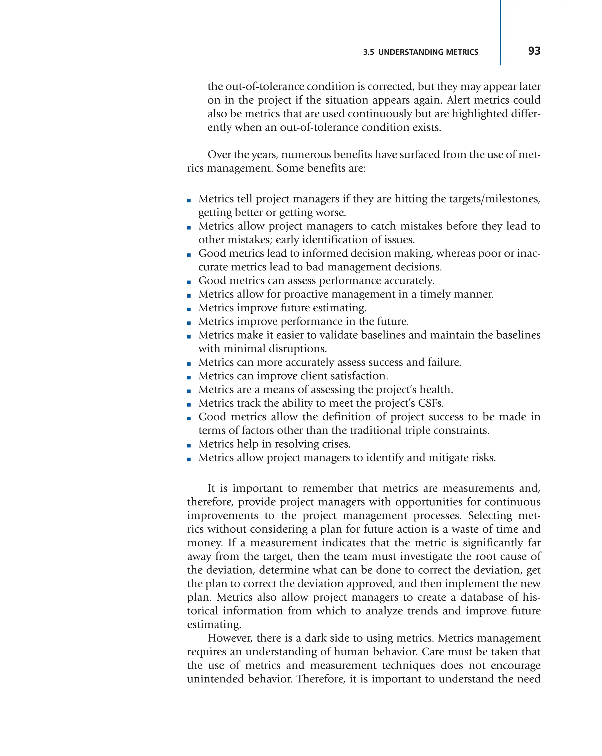 93
3.5 UNDERSTANDING METRICS
the out-of-tolerance condition is corrected, but they may appear later
on in the project if the situation appears again. Alert metrics could
also be metrics that are used continuously but are highlighted differ-
ently when an out-of-tolerance condition exists.
Over the years, numerous benefits have surfaced from the use of met-
rics management. Some benefits are:
■ Metrics tell project managers if they are hitting the targets/milestones,
getting better or getting worse.
■ Metrics allow project managers to catch mistakes before they lead to
other mistakes; early identification of issues.
■ Good metrics lead to informed decision making, whereas poor or inac-
curate metrics lead to bad management decisions.
■ Good metrics can assess performance accurately.
■ Metrics allow for proactive management in a timely manner.
■ Metrics improve future estimating.
■ Metrics improve performance in the future.
■ Metrics make it easier to validate baselines and maintain the baselines
with minimal disruptions.
■ Metrics can more accurately assess success and failure.
■ Metrics can improve client satisfaction.
■ Metrics are a means of assessing the project’s health.
■ Metrics track the ability to meet the project’s CSFs.
■ Good metrics allow the definition of project success to be made in
terms of factors other than the traditional triple constraints.
■ Metrics help in resolving crises.
■ Metrics allow project managers to identify and mitigate risks.
It is important to remember that metrics are measurements and,
therefore, provide project managers with opportunities for continuous
improvements to the project management processes. Selecting met-
rics without considering a plan for future action is a waste of time and
money. If a measurement indicates that the metric is significantly far
away from the target, then the team must investigate the root cause of
the deviation, determine what can be done to correct the deviation, get
the plan to correct the deviation approved, and then implement the new
plan. Metrics also allow project managers to create a database of his-
torical information from which to analyze trends and improve future
estimating.
However, there is a dark side to using metrics. Metrics management
requires an understanding of human behavior. Care must be taken that
the use of metrics and measurement techniques does not encourage
unintended behavior. Therefore, it is important to understand the need
 