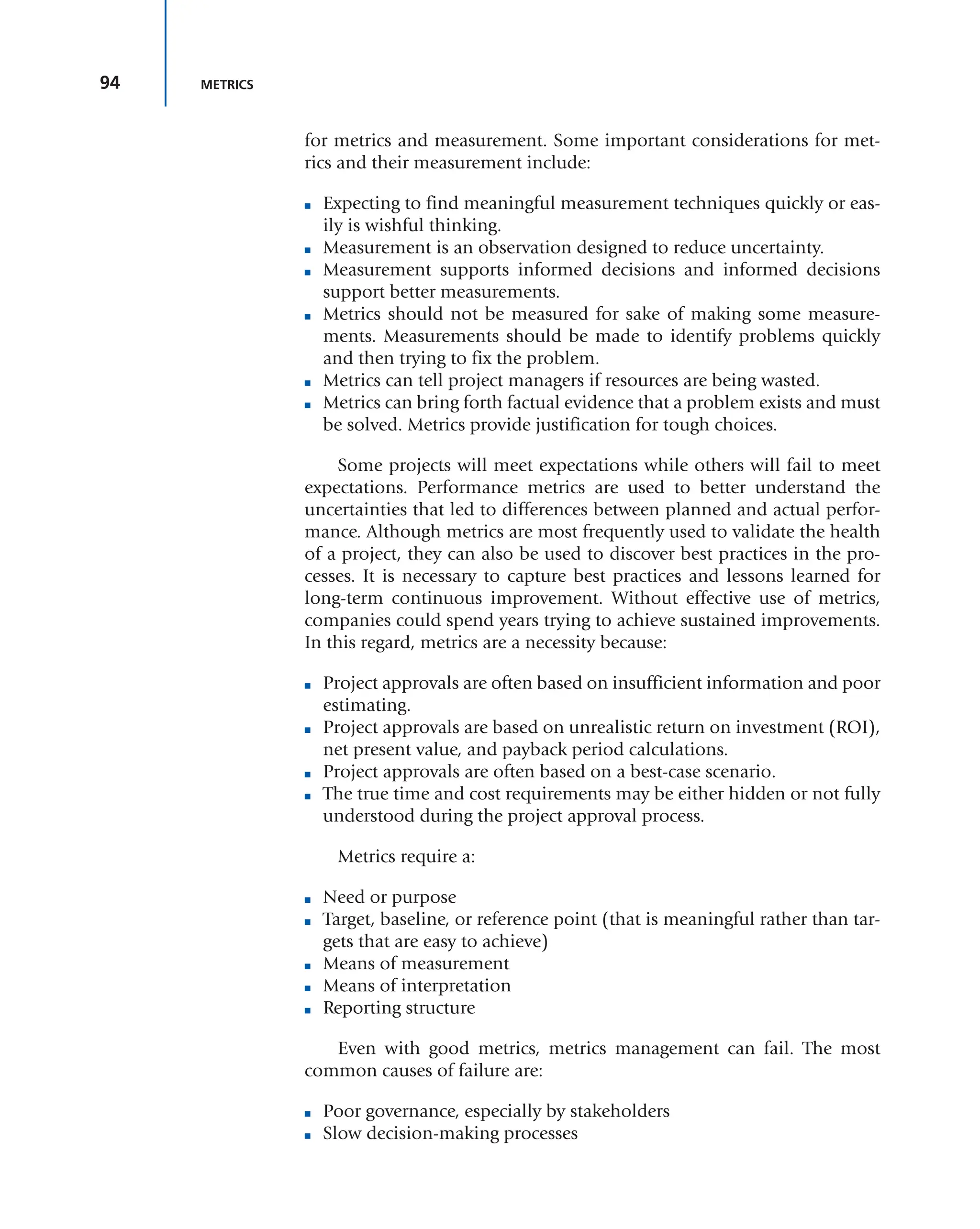 94 METRICS
for metrics and measurement. Some important considerations for met-
rics and their measurement include:
■ Expecting to find meaningful measurement techniques quickly or eas-
ily is wishful thinking.
■ Measurement is an observation designed to reduce uncertainty.
■ Measurement supports informed decisions and informed decisions
support better measurements.
■ Metrics should not be measured for sake of making some measure-
ments. Measurements should be made to identify problems quickly
and then trying to fix the problem.
■ Metrics can tell project managers if resources are being wasted.
■ Metrics can bring forth factual evidence that a problem exists and must
be solved. Metrics provide justification for tough choices.
Some projects will meet expectations while others will fail to meet
expectations. Performance metrics are used to better understand the
uncertainties that led to differences between planned and actual perfor-
mance. Although metrics are most frequently used to validate the health
of a project, they can also be used to discover best practices in the pro-
cesses. It is necessary to capture best practices and lessons learned for
long-term continuous improvement. Without effective use of metrics,
companies could spend years trying to achieve sustained improvements.
In this regard, metrics are a necessity because:
■ Project approvals are often based on insufficient information and poor
estimating.
■ Project approvals are based on unrealistic return on investment (ROI),
net present value, and payback period calculations.
■ Project approvals are often based on a best-case scenario.
■ The true time and cost requirements may be either hidden or not fully
understood during the project approval process.
Metrics require a:
■ Need or purpose
■ Target, baseline, or reference point (that is meaningful rather than tar-
gets that are easy to achieve)
■ Means of measurement
■ Means of interpretation
■ Reporting structure
Even with good metrics, metrics management can fail. The most
common causes of failure are:
■ Poor governance, especially by stakeholders
■ Slow decision-making processes
 