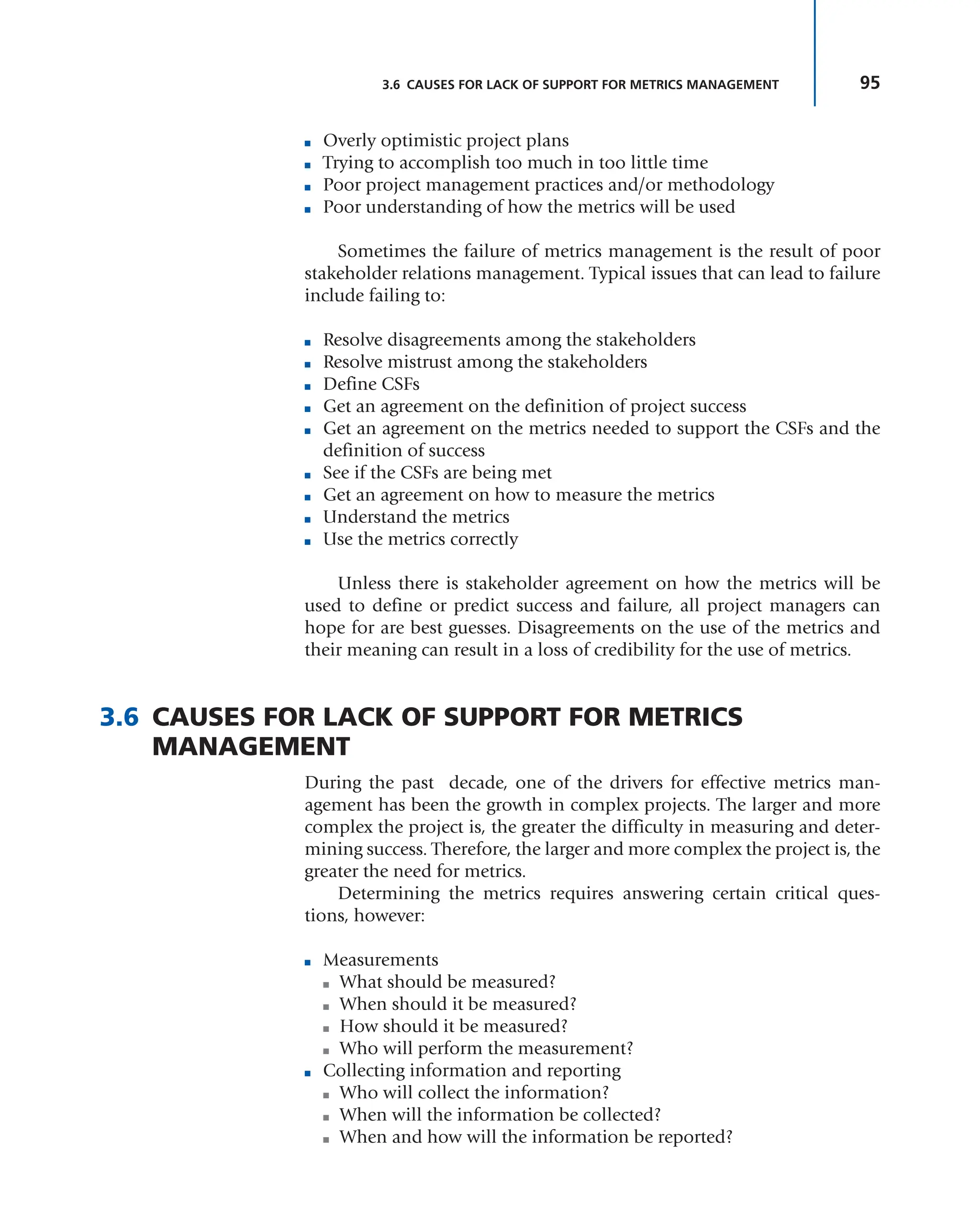 95
3.6 CAUSES FOR LACK OF SUPPORT FOR METRICS MANAGEMENT
■ Overly optimistic project plans
■ Trying to accomplish too much in too little time
■ Poor project management practices and/or methodology
■ Poor understanding of how the metrics will be used
Sometimes the failure of metrics management is the result of poor
stakeholder relations management. Typical issues that can lead to failure
include failing to:
■ Resolve disagreements among the stakeholders
■ Resolve mistrust among the stakeholders
■ Define CSFs
■ Get an agreement on the definition of project success
■ Get an agreement on the metrics needed to support the CSFs and the
definition of success
■ See if the CSFs are being met
■ Get an agreement on how to measure the metrics
■ Understand the metrics
■ Use the metrics correctly
Unless there is stakeholder agreement on how the metrics will be
used to define or predict success and failure, all project managers can
hope for are best guesses. Disagreements on the use of the metrics and
their meaning can result in a loss of credibility for the use of metrics.
3.6 CAUSES FOR LACK OF SUPPORT FOR METRICS
MANAGEMENT
During the past decade, one of the drivers for effective metrics man-
agement has been the growth in complex projects. The larger and more
complex the project is, the greater the difficulty in measuring and deter-
mining success. Therefore, the larger and more complex the project is, the
greater the need for metrics.
Determining the metrics requires answering certain critical ques-
tions, however:
■ Measurements
■ What should be measured?
■ When should it be measured?
■ How should it be measured?
■ Who will perform the measurement?
■ Collecting information and reporting
■ Who will collect the information?
■ When will the information be collected?
■ When and how will the information be reported?
 