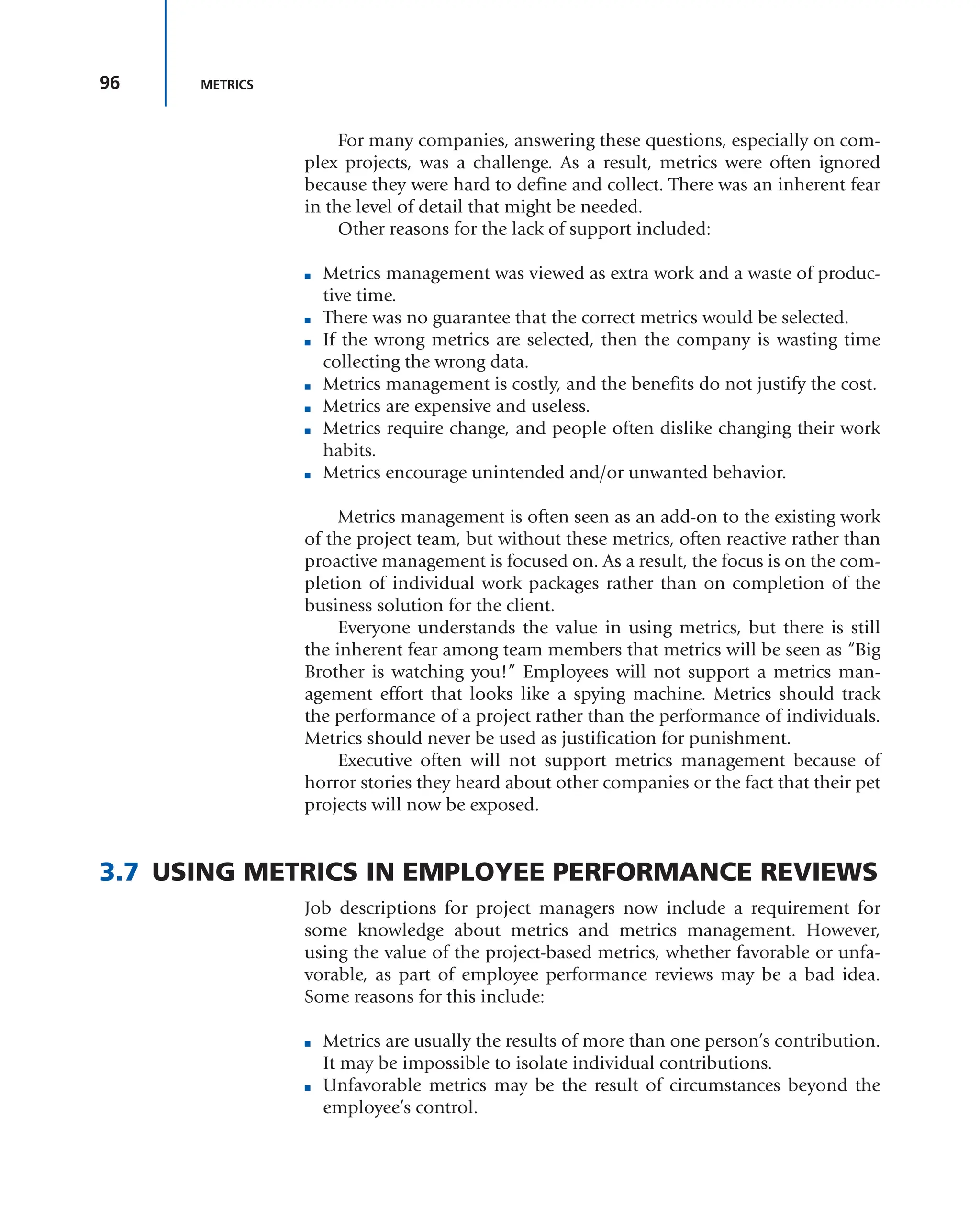 96 METRICS
For many companies, answering these questions, especially on com-
plex projects, was a challenge. As a result, metrics were often ignored
because they were hard to define and collect. There was an inherent fear
in the level of detail that might be needed.
Other reasons for the lack of support included:
■ Metrics management was viewed as extra work and a waste of produc-
tive time.
■ There was no guarantee that the correct metrics would be selected.
■ If the wrong metrics are selected, then the company is wasting time
collecting the wrong data.
■ Metrics management is costly, and the benefits do not justify the cost.
■ Metrics are expensive and useless.
■ Metrics require change, and people often dislike changing their work
habits.
■ Metrics encourage unintended and/or unwanted behavior.
Metrics management is often seen as an add-on to the existing work
of the project team, but without these metrics, often reactive rather than
proactive management is focused on. As a result, the focus is on the com-
pletion of individual work packages rather than on completion of the
business solution for the client.
Everyone understands the value in using metrics, but there is still
the inherent fear among team members that metrics will be seen as “Big
Brother is watching you!” Employees will not support a metrics man-
agement effort that looks like a spying machine. Metrics should track
the performance of a project rather than the performance of individuals.
Metrics should never be used as justification for punishment.
Executive often will not support metrics management because of
horror stories they heard about other companies or the fact that their pet
projects will now be exposed.
3.7 USING METRICS IN EMPLOYEE PERFORMANCE REVIEWS
Job descriptions for project managers now include a requirement for
some knowledge about metrics and metrics management. However,
using the value of the project-based metrics, whether favorable or unfa-
vorable, as part of employee performance reviews may be a bad idea.
Some reasons for this include:
■ Metrics are usually the results of more than one person’s contribution.
It may be impossible to isolate individual contributions.
■ Unfavorable metrics may be the result of circumstances beyond the
employee’s control.
 
